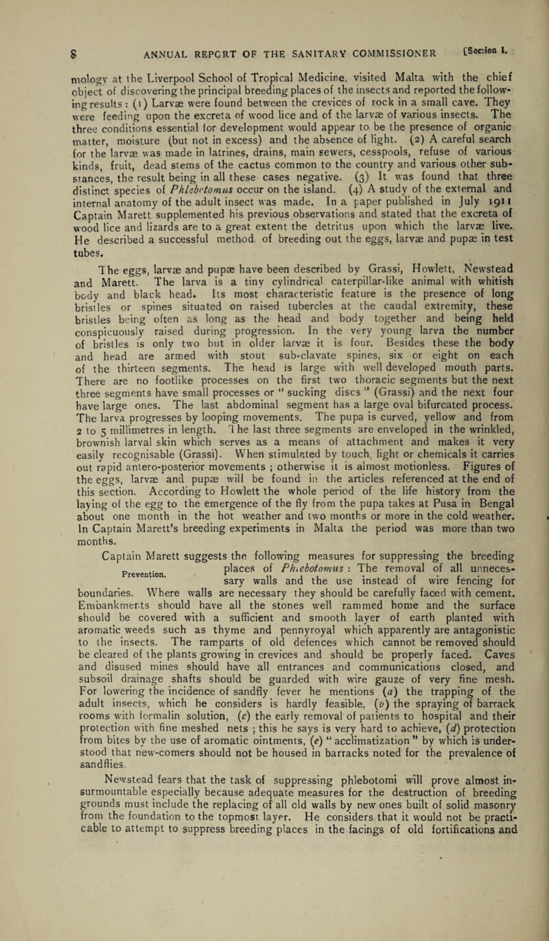 mology at the Liverpool School of Tropical Medicine, visited Malta with the chief object of discovering the principal breeding places of the insects and reported the follow¬ ing results : (i) Larvae were found between the crevices of rock in a small cave. They were feeding upon the excreta of wood lice and of the larvae of various insects. The three conditions essential for development would appear to be the presence of organic matter, moisture (but not in excess) and the absence of light. (2) A careful search for the larvae was made in latrines, drains, main sewers, cesspools, refuse of various kinds, fruit, dead stems of the cactus common to the country and various other sub¬ stances, the result being in all these cases negative. (3) It was found that three distinct species of Phlebrtomus occur on the island. (4) A study of the external and internal anatomy of the adult insect was made. In a paper published in July 1911 Captain Marett supplemented his previous observations and stated that the excreta of wood lice and lizards are to a great extent the detritus upon which the larvae live. He described a successful method of breeding out the eggs, larvae and pupae in test tubes. The eggs, larvae and pupae have been described by Grassi, Howlett, Newstead and Marett. The larva is a tiny cylindrical caterpillar-like animal with whitish body and black head. Its most characteristic feature is the presence of long bristles or spines situated on raised tubercles at the caudal extremity, these bristles being often as long as the head and body together and being held conspicuously raised during progression. In the very young larva the number of bristles is only two but in older larvae it is four. Besides these the body and head are armed with stout sub-clavate spines, six or eight on each of the thirteen segments. The head is large with well developed mouth parts. There are no footlike processes on the first two thoracic segments but the next three segments have small processes or “ sucking discs ” (Grassi) and the next four have large ones. The last abdominal segment has a large oval bifurcated process. The larva progresses by looping movements. The pupa is curved, yellow and from 2 to 5 millimetres in length. 1 he last three segments are enveloped in the wrinkled, brownish larval skin which serves as a means of attachment and makes it very easily recognisable (Grassi). When stimulated by touch, light or chemicals it carries out rapid antero-posterior movements ; otherwise it is almost motionless. Figures of the eggs, larvae and pupae wilI be found in the articles referenced at the end of this section. According to Howlett the whole period of the life history from the laying of the egg to the emergence of the fly from the pupa takes at Pusa in Bengal about one month in the hot weather and two months or more in the cold weather. In Captain Marett’s breeding experiments in Malta the period was more than two months. Captain Marett suggests the following measures for suppressing the breeding _ .. places of Pfnebotomus : The removal of all unneces- Prevention. r ,, ,, . ^ f , sary walls and the use instead 01 wire fencing for boundaries. Where walls are necessary they should be carefully faced with cement. Embankments should have all the stones well rammed home and the surface should be covered with a sufficient and smooth layer of earth planted with aromatic weeds such as thyme and pennyroyal which apparently are antagonistic to the insects. The ramparts of old defences which cannot be removed should be cleared of the plants growing in crevices and should be properly faced. Caves and disused mines should have all entrances and communications closed, and subsoil drainage shafts should be guarded with wire gauze of very fine mesh. For lowering the incidence of sandfly fever he mentions (a) the trapping of the adult insects, which he considers is hardly feasible, (0) the spraying of barrack rooms with formalin solution, (c) the early removal of patients to hospital and their protection with fine meshed nets ; this he says is very hard to achieve, (d) protection from bites by the use of aromatic ointments, (e) u acclimatization ” by which is under¬ stood that new-comers should not be housed in barracks noted for the prevalence of sandflies. Newstead fears that the task of suppressing phlebotomi will prove almost in¬ surmountable especially because adequate measures for the destruction of breeding grounds must include the replacing of all old walls by new ones built of solid masonry from the foundation to the topmost layer. He considers that it would not be practi¬ cable to attempt to suppress breeding places in the facings of old fortifications and