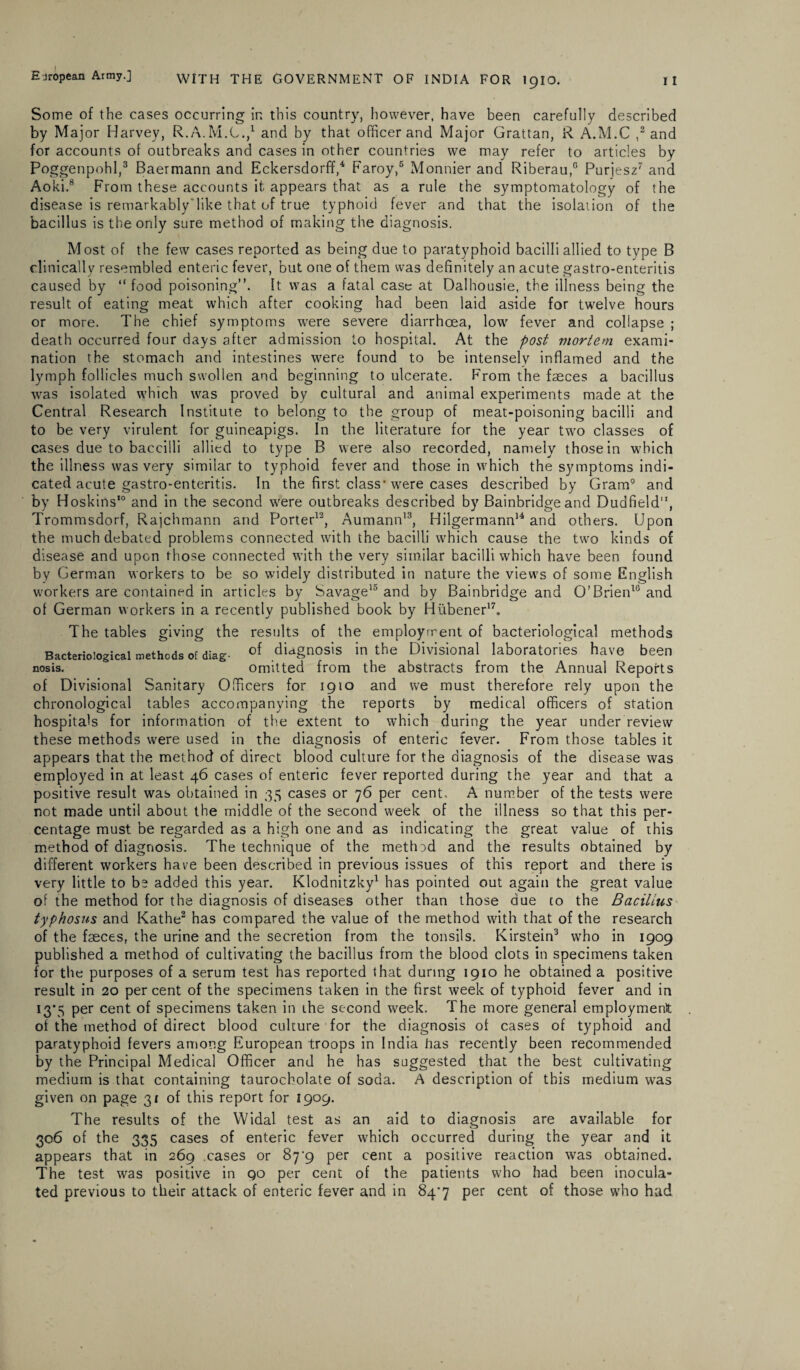 Some of the cases occurring in this country, however, have been carefully described by Major Harvey, R.A.M.C.,1 and by that officer and Major Grattan, R A.M.C ,2 and for accounts of outbreaks and cases in other countries we may refer to articles by Poggenpohl,3 Baermann and Eckersdorff,4 Faroy,5 Monnier and Riberau,0 Purjesz7 and Aoki.8 From these accounts it appears that as a rule the symptomatology of the disease is remarkably'like that of true typhoid fever and that the isolation of the bacillus is the only sure method of making the diagnosis. Most of the few cases reported as being due to paratyphoid bacilli allied to type B clinically resembled enteric fever, but one of them was definitely an acute gastro-enteritis caused by “ food poisoning”. It was a fatal case at Dalhousie, the illness being the result of eating meat which after cooking had been laid aside for twelve hours or more. The chief symptoms were severe diarrhoea, low fever and collapse ; death occurred four days after admission to hospital. At the post mortem exami¬ nation the stomach and intestines were found to be intensely inflamed and the lymph follicles much swollen and beginning to ulcerate. From the faeces a bacillus was isolated which was proved by cultural and animal experiments made at the Central Research Institute to belong to the group of meat-poisoning bacilli and to be very virulent for guineapigs. In the literature for the year two classes of cases due to baccilli allied to type B were also recorded, namely those in which the illness was very similar to typhoid fever and those in which the symptoms indi¬ cated acute gastro-enteritis. In the first class'were cases described by Gram9 and by Hoskins10 and in the second were outbreaks described by Bainbridge and Dudfield11, Trommsdorf, Rajchmann and Porter12, Aumann13, Hilgermann14 and others. Upon the much debated problems connected with the bacilli which cause the two kinds of disease and upon those connected with the very similar bacilli which have been found by German workers to be so widely distributed in nature the view's of some English wmrkers are contained in articles by Savage15 and by Bainbridge and O’Brien10 and of German workers in a recently published book by Hiibener17. The tables giving the results of the employment of bacteriological methods Bacteriological methods Of diag. of diagnosis in the Divisional laboratories have been nosis. omitted from the abstracts from the Annual Reports of Divisional Sanitary Officers for 1910 and we must therefore rely upon the chronological tables accompanying the reports by medical officers of station hospitals for information of the extent to which during the year under review these methods were used in the diagnosis of enteric fever. From those tables it appears that the method of direct blood culture for the diagnosis of the disease was employed in at least 46 cases of enteric fever reported during the year and that a positive result was obtained in 35 cases or 76 per cent. A number of the tests were not made until about the middle of the second week of the illness so that this per¬ centage must be regarded as a high one and as indicating the great value of this method of diagnosis. The technique of the metlnd and the results obtained by different workers have been described in previous issues of this report and there is very little to be added this year. Klodnitzky1 has pointed out again the great value of the method for the diagnosis of diseases other than those due to the Bacillus typhosus and Kathe2 has compared the value of the method with that of the research of the faeces, the urine and the secretion from the tonsils. Kirstein3 who in 1909 published a method of cultivating the bacillus from the blood clots in specimens taken for the purposes of a serum test has reported that during 1910 he obtained a positive result in 20 per cent of the specimens taken in the first week of typhoid fever and in 13*5 per cent of specimens taken in ihe second week. The more general employment of the method of direct blood culture for the diagnosis of cases of typhoid and paratyphoid fevers among European troops in India has recently been recommended by the Principal Medical Officer and he has suggested that the best cultivating medium is that containing taurocholate of soda. A description of this medium was given on page 31 of this report for 1909. The results of the Widal test as an aid to diagnosis are available for 306 of the 335 cases of enteric fever which occurred during the year and it appears that in 269 cases or 87^9 per cent a positive reaction was obtained. The test was positive in qo per cent of the patients who had been inocula¬ ted previous to their attack of enteric fever and in 84'7 per cent of those who had