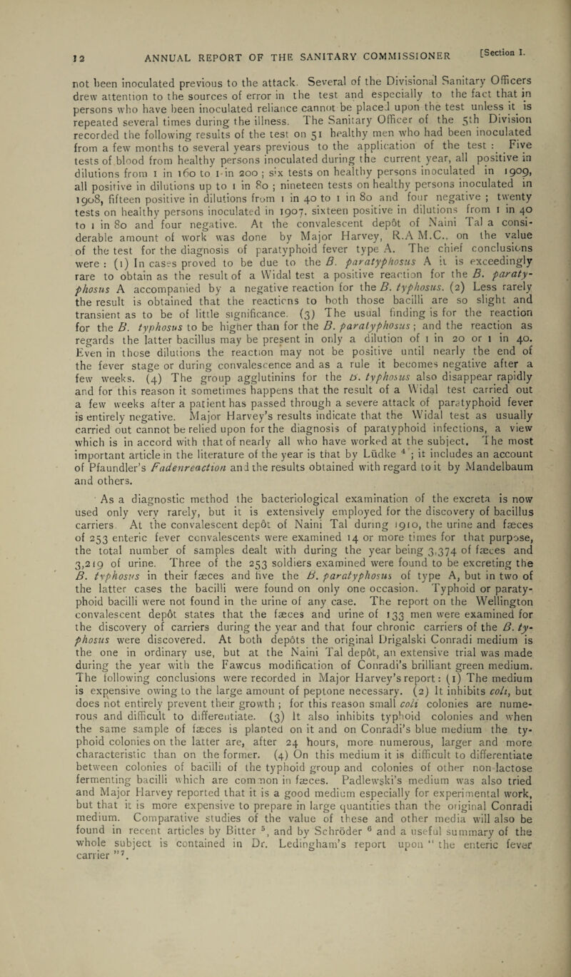 not been inoculated previous to the attack. Several of the Divisional Sanitary Officers drew attention to the sources of error in the test and especially to the fact that in persons who have been inoculated reliance cannot be placed upon the test unless it. is repeated several times during the illness. I he Sanitary Officer of the 5*h Division recorded the following results of the test on 51 healthy men who had been inoculated from a few months to several years previous to the application of the test : . Five tests of blood from healthy persons inoculated during the current year, all positive in dilutions from 1 in 160 to 1 - in 200 ; s’x tests on healthy persons inoculated in i9°9> all positive in dilutions up to 1 in 80 ; nineteen tests on healthy persons inoculated in 1908, fifteen positive in dilutions from 1 in 4° to 1 in 80 and four negative ; twenty tests on healthy persons inoculated in 1907. sixteen positive in dilutions from 1 in 40 to 1 in 80 and four negative. At the convalescent dep5t of Naini Tal a consi- derable amount of work was done by Major Harvey, R.A M.C.. on the value of the test for the diagnosis of paratyphoid fever type A. The chief conclusions were: (1) In cases proved to be'due to the B. paratyphosus A ii is exceedingly rare to obtain as the result of a Widal test a positive reaction for the B. paraty¬ phosus A accompanied by a negative reaction for the B. typhosus. (2) Less rarely the result is obtained that the reactions to both those bacilli are so slight and transient as to be of little significance. (3) The usual finding is for the reaction for the B. typhosus to be higher than for the B. paratyphosus; and the reaction as regards the latter bacillus may be present in only a dilution of 1 in 20 or 1 in 40. Even in those dilutions the reaction may not be positive until nearly the end of the fever stage or during convalescence and as a rule it becomes negative after a few weeks. (4) The group agglutinins for the b. typhosus also disappear rapidly and for this reason it sometimes happens that the result of a Widal test carried out a few weeks after a patient has passed through a severe attack of paratyphoid fever is entirely negative. Major Harvey’s results indicate that the Widal test as usually carried out cannot be relied upon for the diagnosis of paratyphoid infections, a view which is in accord with that of nearly all who have worked at the subject. 1 he most important article in the literature of the year is that by Liidke 4 ; it includes an account of Pfaundler’s Fadenreaction and the results obtained with regard to it by Mandelbaum and others. As a diagnostic method the bacteriological examination of the excreta is now used only very rarely, but it is extensively employed for the discovery of bacillus carriers At the convalescent depot of Naini Tal during 1910, the urine and faeces of 253 enteric fever convalescents were examined 14 or more times for that purpose, the total number of samples dealt with during the year being 3,374 of faeces and 3,219 of urine. Three of the 253 soldiers examined were found to be excreting the B. tvphosus in their faeces and hve the B. paratyphosus of type A, but in two of the latter cases the bacilli were found on only one occasion. Typhoid or paraty¬ phoid bacilli were not found in the urine of any case. The report on the Wellington convalescent depot states that the faeces and urine of 133 men were examined for the discovery of carriers during the year and that four chronic carriers of the B. ty¬ phosus were discovered. At both depots the original Drigalski Conradi medium is the one in ordinary use, but at the Naini Tal depot, an extensive trial was made during the year with the Fawcus modification of Conradi’s brilliant green medium. The following conclusions were recorded in Major Harvey’s report: (1) The medium is expensive owing to the large amount of peptone necessary. (2) It inhibits colt, but does not entirely prevent their growth ; for this reason small colt colonies are nume¬ rous and difficult to differentiate. (3) it also inhibits typhoid colonies and when the same sample of fseces is planted on it and on Conradi’s blue medium the ty¬ phoid colonies on the latter are, after 24 hours, more numerous, larger and more characteristic than on the former. (4) On this medium it is difficult to differentiate between colonies of bacilli of the typhoid group and colonies of other non lactose fermenting bacilli which are common in faeces. Padlew§ki’s medium was also tried and Major Harvey reported that it is a good medium especially for experimental work, but that it is more expensive to prepare in large quantities than the original Conradi medium. Comparative studies of the value of these and other media will also be found in recent articles by Bitter 5, and by Schroder 6 and a useful summary of the whole subject is contained in Dr. Ledingham’s report upon “ the enteric fever carrier ”7.