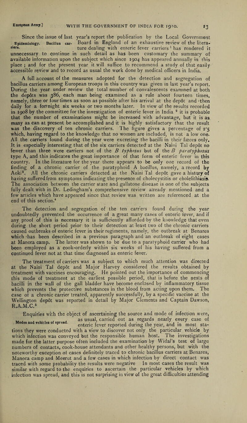 Since the issue of last year’s report the publication by the Local Government Epidemiology. Bacillus car- Board in England of an exhaustive review of the litera- riers- ture dealing with enteric fever carriers 1 has rendered it unnecessary to continue in such detail as has been customary the summary of available information upon the subject which since 1904 has appeared annually in this place ; and for the present year it will suffice to recommend a study of that easily accessible review and to record as usual the work done by medical officers in India. • A full account of the measures adopted for the detection and segregation of bacillus carriers among European troops in this country was given in last year’s report. During the year under review the total number of convalescents examined at both the depbts was 386, each man being examined as a rule about fourteen times, namely, three or four times as soon as possible after his arrival at the depot and -then daily for a fortnight six weeks or two months later. In view of the results recorded in 1908 by the committee for the investigation of enteric fever in India 2 it is probable that the number of examinations might be increased with advantage, but it is as many as can at present be accomplished and it is highly satisfactory that the result was the discovery of ten chronic carriers. The figure gives a percentage of 2’5 which, having regard to the knowledge that no women are included, is not a low one. All the carriers found during the year were excreting the bacilli in their faeces only. It is especially interesting that of the six carriers detected at the Naini Tal depdt no fewer than three were carriers not of the B typhosus but of the B paratyphosus type A, and this indicates the great importance of that form of enteric fever in this country. In the literature for the year there appears to be only one record of the finding of a chronic carrier of the paratyphoid A bacillus, namely, a record by Aoki3. All the chronic carriers detected at the Naini Tal depot gave a history of having suffered from symptoms indicating the presence of cholecystitis or cholelithiasis. The association between the carrier state and gallstone disease is one of the subjects fully dealt with in Dr. Ledingham’s comprehensive review already mentioned and a few articles which have appeared since that review was written are referenced at the end of this section.4 The detection and segregation of the ten carriers found during the year undoubtedly prevented the occurrence of a great many cases of enteric fever, and if any proof of this is necessary it is sufficiently afforded by the knowledge that even during the short period prior to their detection at least two of the chronic carriers caused outbreaks of enteric fever in their regiments, namely, the outbreak at Benares which 'has been described in a previous paragraph and an outbreak of eight cases at Manora camp. The latter was shown to be due to a paratyphoid carrier who had been employed as a cook-orderly within six weeks of his having suffered from a continued fever not at that time diagnosed as enteric fever. The treatment of carriers was a subject to which much attention was directed at the Naini Tal depbt and Major Harvey considered the results obtained by treatment with vaccines encouraging. He pointed out the importance of commencing this mode of treatment at the earliest possible period, that is before the nests of bacilli in the wall of the gall bladder have become enclosed by inflammatory tissue which prevents the protective substances in the blood from acting upon them. The case of a chronic carrier treated, apparently successfully, by a specific vaccine at the Wellington depot was reported in detail by Major Clements and Captain Dawson, R.A.M.C.5 Enquiries with the object of ascertaining the source and mode of infection wrere, as usual, carried out as regards nearly every case of 0 es and vehicles 0 sprea . enteric fever reported during the year, and in most sta¬ tions they were conducted with a view to discover not only the particular vehicle by which infection was conveyed but the responsible human host. The investigations made for the latter purpose often included the examination by Widal’s test of large numbers of contacts, cook-house attendants and other healthy persons, but with the noteworthy exception of cases definitely traced to chronic bacillus carriers at Benares, Manora camp and Meerut and a few cases in which infection by direct contact was traced with some probability the results were negative In most cases the result was similar with regard to the enquiries to ascertain the particular vehicles by which infection was spread, and this is not surprising in view of the great difficulties attending
