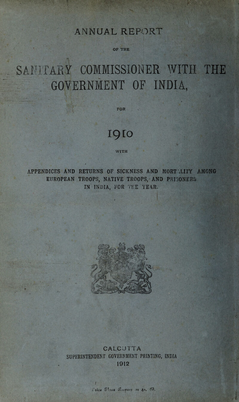 ANNUAL REPORT OF THE SANITARY COMMISSIONER WITH THE A GOVERNMENT OF INDIA, FOR IQIO WITH APPENDICES AND RETURNS OF SICKNESS AND MORTALITY AMONG EUROPEAN TROOPS, NATIVE TROOPS, AND PRISONERS IN INDIA. FOR THE YE4R, CALCJTTA SUPERINTENDENT GOVERNMENT PRINTING, INDIA 1912 t