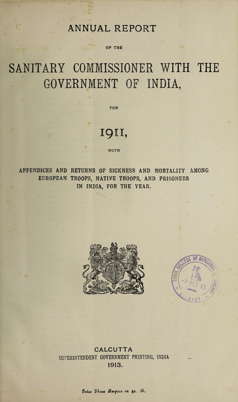 ANNUAL REPORT OF THE SANITARY COMMISSIONER WITH THE GOVERNMENT OF INDIA, FOR I9II, WITH APPENDICES AND RETURNS OF SICKNESS AND MORTALITY AMONG EUROPEAN TROOPS, NATIVE TROOPS, AND PRISONERS IN INDIA, FOR THE YEAR. CALCUTTA SUPERINTENDENT GOVERNMENT PRINTING, INDIA 1913. b icc Uiu-peed ct 4*. 33.