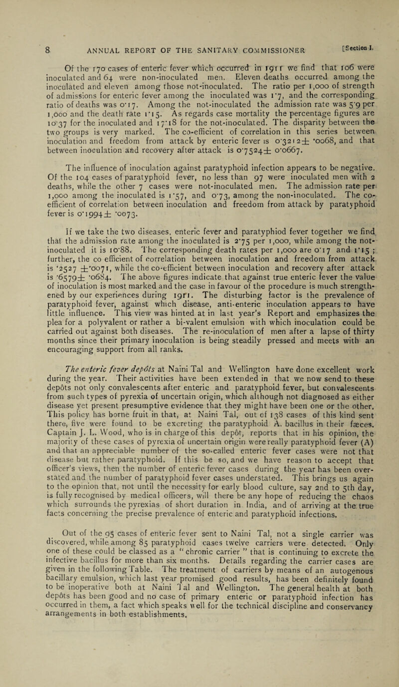 Of the 170 cases of enteric fever which occurred in 191 r we find that 106 were inoculated and 64 were non-inoculated men. Eleven deaths occurred among the inoculated and eleven among those not-inoculated. The ratio per 1,000 of strength of admissions for enteric fever among the inoculated was 1*7, and the corresponding ratio of deaths was 0*17. Among the not-inoculated the admission rate was 5*9 per 1,000 and the death rate ri5. As regards case mortality the percentage figures are 10 37 for the inoculated and 17*18 for the not-inoculated. The disparity between the two groups is very marked. The co-efficient of correlation in this series between inoculation and freedom from attack by enteric fever is 0*3212^ *0068, and that between inoculation and recovery after attack is 0*7524^ 0*0667. The influence of inoculation against paratyphoid infection appears to be negative. Of the 104 cases of paratyphoid fever, no less than 97 were inoculated men with 2 deaths, while the other 7 cases were not-inoculated men. The admission rate per 1,000 among the inoculated is 1*57, and 0*73, among the non-inoculated. The co¬ efficient of correlation between inoculation and freedom from attack by paratyphoid fever is 0*1994 i '0073. If we take the two diseases, enteric fever and paratyphiod fever together we find that the admission rate among the inoculated is 2*75 per 1,000, while among the not- inoculated it is io*88. The corresponding death rates per 1,000 are 0*17 and 1*15 ; further, the co efficient of correlation between inoculation and freedom from attack is ’2527 dt'007,» while the co-efficient between inoculation and recovery after attack is *6579^1 *0684. The above figures indicate that against true enteric fever the value of inoculation is most marked and the case in favour of the procedure is much strength¬ ened by our experiences during 191*1. The disturbing factor is the prevalence of paratyphoid fever, against which disease, anti-enteric inoculation appears to have little influence. This view was hinted at in last year’s Report and emphasizes the plea for a polyvalent or rather a bi-valent emulsion with which inoculation could be carried out against both diseases. The re-inoculation of men after a lapse of thirty months since their primary inoculation is being steadily pressed and meets with an encouraging support from all ranks. The enteric fever depdts at Naini Tal and Wellington have done excellent work during the year. Their activities have been extended in that we now send to these depots not only convalescents after enteric and paratyphoid fever, but convalescents from such types of pyrexia of uncertain origin, which although not diagnosed as either disease yet present presumptive evidence that they might have been one or the other. This policy has borne fruit in that, at Naini Tal, out of 138 cases of this kind sent there* five were found to be excreting the paratyphoid A, bacillus in their faeces. Captain J. L. Wood, who is in charge of this depot, reports that in his opinion, the majority of these cases of pyrexia of uncertain origin were really paratyphoid fever (A) and that an appreciable number of the so-called enteric fever cases were not that disease but rather paratyphoid. If this be so, and we have reason to accept that officer’s views, then the number of enteric fever cases during the year has been over¬ stated and the number of paratyphoid fever cases understated. This brings us again to the opinion that, not until the necessity for early blood culture, say 2nd to 5th day, is fully recognised by medical officers, will there be any hope of reducing the chaos which surrounds the pyrexias of short duration in India, and of arriving at the true facts concerning the precise prevalence of enteric and paratyphoid infections. Out of the 95 cases of enteric fever sent to Naini Tal, not a single carrier was discovered, while among 85 paratyphoid cases twelve carriers were detected. Only one of these could be classed as a “ chronic carrier ” that is continuing to excrete the infective bacillus for more than six months. Details regarding the carrier cases are given in the following Table. The treatment of carriers by means of an autogenous bacillary emulsion, which last year promised good results, has been definitely found to be inoperative both at Naini 1 al and Wellington. The general health at both depots has been good and no case of primary enteric or paratyphoid infection has occurred in them, a fact which speaks veil for the technical discipline and conservancy arrangements in both establishments.