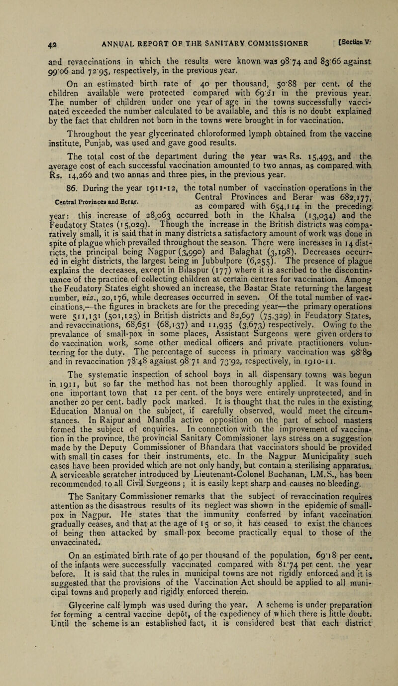and revaccinations in which the results were known was 9874 and 83 66 against 99 06 and 72 95, respectively, in the previous year. On an estimated birth rate of 40 per thousand, 50 88 per cent, of the children available were protected compared with 69-21 in the previous year. The number of children under one year of age in the towns successfully vacci¬ nated exceeded the number calculated to be available, and this is no doubt explained by the fact that children not born in the towns were brought in for vaccination. Throughout the year glycerinated chloroformed lymph obtained from the vaccine institute, Punjab, was used and gave good results. The total cost of the department during the year was Rs. 15,493, and the average cost of each successful vaccination amounted to two annas, as compared with Rs. 14,266 and two annas and three pies, in the previous year. 86. During the year 1911-12, the total number of vaccination operations in the „ . Central Provinces and Berar was 682,177, Central Provinces and Berar. , ... ^ . ,, as compared with 654,114 m the preceding year: this increase of 28,063 occurred both in the Khalsa (13,034) and the Feudatory States (15,029). Though the increase in the British districts was compa¬ ratively small, it is said that in many districts a satisfactory amount of work was done in spite of plague which prevailed throughout the season. There were increases in 14 dist¬ ricts, the principal being Nagpur (3,990) and Balaghat (3,198). Decreases occurr¬ ed in eight districts, the largest being in Jubbulpore (6,255). The presence of plague explains the decreases, except in Bilaspur (177) where it is ascribed to the discontin¬ uance of the practice, of collecting children at certain centres for vaccination. Among the Feudatory States eight showed an increase, the Bastar State returning the largest number, viz., 20,176, while decreases occurred in seven. Of the total number of vac¬ cinations,—the figures in brackets are for the preceding year—the primary operations were 511,131 (501,123) in British districts and 82,697 (75>329) in Feudatory States, and revaccinations, 68,651 (68,137) and 11,935 (3,673) respectively. Owing to the prevalance of small-pox in some places, Assistant Surgeons were given orders to do vaccination work, some other medical officers and private practitioners volun¬ teering for the duty. The percentage of success in primary vaccination was 98-89 and in revaccination 78 48 against 98 71 and 73*92, respectively, in 1910-11. The systematic inspection of school boys in all dispensary towns was begun in 1911, but so far the method has not been thoroughly applied. It was found in one important town that 12 per cent, of the boys were entirely unprotected, and in another 20 per cent, badly pock marked. It is thought that the rules in the existing Education Manual on the subject, if carefully observed, would meet the circum¬ stances. In Raipur and Mandla active opposition on the part of school masters formed the subject of enquiries. In connection with the improvement of vaccina¬ tion in the province, the provincial Sanitary Commissioner lays stress on a suggestion made by the Deputy Commissioner of Bhandara that vaccinators should be provided with small tin cases for their instruments, etc. In the Nagpur Municipality such cases have been provided which are not only handy, but contain a sterilising apparatus. A serviceable scratcher introduced by Lieutenant-Colonel Buchanan, I.M.S., has been recommended to all Civil Surgeons ; it is easily kept sharp and causes no bleeding. The Sanitary Commissioner remarks that the subject of revaccination requires attention as the disastrous results of its neglect was shown in the epidemic of small¬ pox in Nagpur. He states that the immunity conferred by infant vaccination gradually ceases, and that at the age of 15 or so, it has ceased to exist the chances of being then attacked by small-pox become practically equal to those of the unvaccinated. On an estimated birth rate of 40 per thousand of the population, 69-18 per cent, of the infants were successfully vaccinated compared with 8174 per cent, the year before. It is said that the rules in municipal towns are not rigidly enforced and it is suggested that the provisions of the Vaccination Act should be applied to all muni¬ cipal towns and properly and rigidly enforced therein. Glycerine calf lymph was used during the year. A scheme is under preparation for forming a central vaccine depot, of the expediency of which there is little doubt. Until the scheme is an established fact, it is considered best that each district