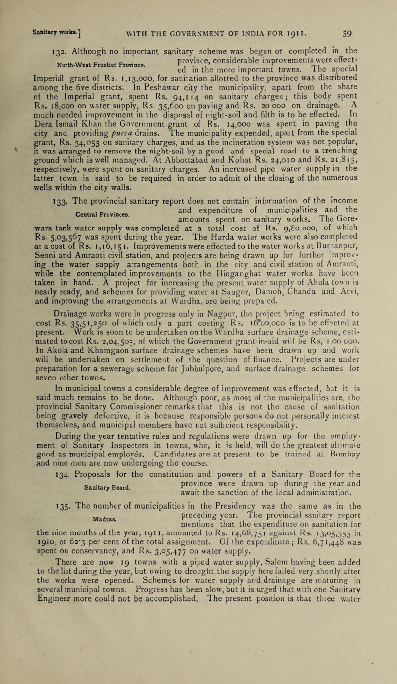 132. Although no important sanitary scheme was begun or completed in the „ . province, considerable improvements were effect- ed in the more important towns. 1 he special Imperial grant of Rs. 1,13,000, for sanitation allotted to the province was distributed among the five districts. In Peshawar city the municipality, apart from the share of the Imperial grant, spent Rs. 94,114 on sanitary charges; this body spent Rs. 18,000 on water supply, Rs. 35,600 on paving and Rs. 20 000 on drainage. A much needed improvement in the disposal of night-soil and filth is to be effected. In Dera Ismail Khan the Government grant of Rs. 14,000 was spent in paving the city and providing pucca drains. The municipality expended, apait from the special grant, Rs. 34,055 on sanitary charges, and as the incineration system was not popular, it was arranged to remove the night-soil by a good and special road to a trenching ground which is well managed. At Abbottabad and Kohat Rs. 24,010 and Rs. 21,815, respectively, were spent on sanitary charges. An increased pipe water supply in the latter town is said to be required in order to admit of the closing of the numerous wells within the city walls. 133. The provincial sanitary report does not contain information of the income _ , , _ . and expenditure of municipalities and the amounts spent on sanitary works. 1 he Uore- wara tank water supply was completed at a total cost of Rs. 9,80,000, of which Rs. 5,03,567 was spent during the year. The Harda water works were also completed at a cost of Rs. 1,16,151. Improvements were effected to the water works at Burhanpur, Seoni and Amraoti civil station, and projects are being drawn up for further improv¬ ing the water supply arrangements both in the city and civil station of Amraoti, while the contemplated improvements to the Hinganghat water works have been taken in hand. A project for increasing the present water supply of Akola town is nearly ready, and schemes for providing water at Saugor, Damoh, Chanda and Arvi, and improving the arrangements at Wardha, are being prepared. Drainage works were in progress only in Nagpur, the project being estimated to cost Rs. 35,51,250 of which only a part costing Rs. 16^00,000 is to be effected at present. Work is soon to be undertaken on the Wardha surface drainage scheme, esti¬ mated to cost Rs. 2,04,505, of which the Government grant-in-aid will be Rs, 1,00 coo. In Akola and Khamgaon surface drainage schemes have been drawn up and work will be undertaken on settlement of the question of finance. Projects are under preparation for a sewerage scheme for Jubbulpore, and surface drainage schemes for seven other towns. In municipal towns a considerable degree of improvement was effected, but it is said much remains to be done. Although poor, as most of the municipalities are, the provincial Sanitary Commissioner remarks that this is not the cause of sanitation being gravely defective, it is because responsible persons do not personally interest themselves, and municipal members have not sufficient responsibility. During the year tentative rules and regulations were drawn up for the employ* ment of Sanitary Inspectors in towns, who, it is held, will do the greatest ultimate good as municipal employes. Candidates are at present to be trained at Bombay and nine men are now undergoing the course. 134. Proposals for the constitution and powers of a Sanitary Board for the _ . province were drawn up during the year and await the sanction ot the local administration. 135. The number of municipalities in the Presidency was the same as in the Madrag preceding year. The provincial sanitary report mentions that the expenditure on sanitation for the nine months of the year, 1911, amounted to Rs. 14,68,751 against Rs. 13,05,355 in 1910, or 62^3 per cent of the total assignment. Of the expenditure ; Rs. 6,71,448 was spent on conservancy, and Rs. 3,05,477 on water supply. There are now 19 towns with a piped water supply, Salem having been added to the list during the year, but owing to drought the supply here failed very shortly after the works were opened. Schemes for water supply and drainage are maturing in several municipal towns. Progress has been slow, but it is urged that with one Sanitarv En gineer more could not be accomplished. The present position is that thiee water