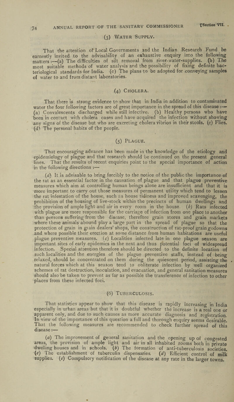 (3) Water Supply. That the attention of Local Governments and the Indian Research Fund be earnestly invited to the advisability of an exhaustive enquiry into the following matters :—(a) The difficulties of silt removal from river-water-supplies, (b) The most suitable methods of water analysis and the possibility of fixing definite bac¬ teriological standards for India, (c) the plans to be adopted for conveying samples of water to and from distant laboratories. (4) Cholera. That there is strong evidence to show that in India in addition to contaminated water the four following factors are of great importance in the spread of this disease :—■ (a) Convalescents discharged while still infective, (b) Healthy persons who have been in contact with cholera cases and have acquired the infection without showing any signs of the disease but who are excreting cholera vibrios in their stools, (c) Flies, (d^ The personal habits of the people. (5) Plague. That encouraging advance has been made in the knowledge of the etiology and epidemiology of plague and that research should be continued on the present general lines. That the results of recent enquiries point to the special importance of action in the following directions (a) It is advisable to bring forcibly to the notice of the public the importance of the rat as an essential factor in the causation of plague and that plague preventive measures which aim at controlling human beings alone are insufficient and that it is more important to carry out those measures of permanent utility which tend to lessen the rat infestation of the house, such as house tidiness and improved scavenging, the prohibition of the housing of live-stock within the precincts of human dwellings and the provision of ample light and air in every room in the house. (b) Rats infected with plague are more responsible for the carriage of infection from one place to another than persons suffering from the disease, therefore grain stores and grain markets where these animals abound play a large part in the spread of plague so that the protection of grain in grain dealers’ shops, the construction of rat-proof grain godowns and where possible their erection at some distance from human habitations are useful plague preventive measures, fc) Localities infected late in one plague season are important sites of early epidemics in the next and thus potential foci of widespread infection. Special attention therefore should be directed to the definite location of such localities and the energies of the plague preventive staffs, instead of being relaxed, should be concentrated on them during the quiescent period, assisting the , natural forces which at this season tend to obliterate infection by well organized schemes of rat destruction, inoculation, and evacuation, and general sanitation measures should also be taken to prevent as far as possible the transference of infection to other places from these infected foci. (6) Tuberculosis. That statistics appear to show’ that this disease is rapidly increasing in India especially in urban areas but that it is doubtful whether the increase is a real one or apparent only, and due to such causes as more accurate diagnosis and registration. In view of the importance of this question a full and thorough enquiry seems'desirable. That the following measures are recommended to check further spread of this disease:— (a) The improvement of general sanitation and the opening up of congested areas, the provision of ample light and air in all inhabited rooms both in private dwelling houses and in schools. (b) The formation of anti-tuberculosis societies. (0 The establishment of tuberculin dispensaries. (d) Efficient control of milk supplies. (e) Compulsory notification of the disease at any rate in the larger towns.