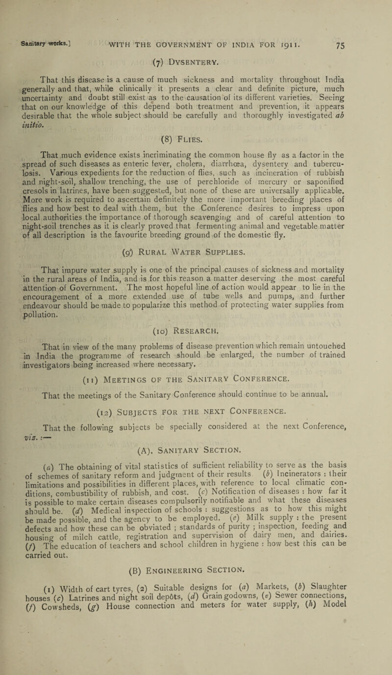 (7) Dysentery. That this disease is a cause of much sickness and mortality throughout India generally and that, while clinically it presents a clear and definite picture, much uncertainty and doubt still exist as to the causation of its different varieties. Seeing that on our knowledge of this depend both treatment and prevention, it appears desirable that the whole subject should be carefully and thoroughly investigated ab initio. (8) Flies. That much evidence exists incriminating the common house fly as a factor in the spread of such diseases as enteric fever, cholera, diarrhoea, dysentery and tubercu¬ losis. Various expedients for the reduction of flies, such as incineration of rubbish and night-soil, shallow trenching, the use of perchloride of mercury or saponified cresols in latrines, have been suggested, but none of these are universally applicable. More work is required to ascertain definitely the more important breeding places of flies and how best to deal with them, but the Conference desires to impress upon local authorities the importance of thorough scavenging and of careful attention to night-soil trenches as it is clearly proved that fermenting animal and vegetable matter of all description is the favourite breeding ground of the domestic fly. (9) Rural Water Supplies. That impure water supply is one of the principal causes of sickness and mortality in the rural areas of India, and is for this reason a matter deserving the most careful attention of Government. The most hopeful line of action would appear to lie in the encouragement of a more extended use of tube wells and pumps, and further endeavour should be made to popularize this method of protecting water supplies from pollution. (10) Research. That in view of the many problems of disease prevention which remain untouched in India the programme of research should be enlarged, the number of trained investigators being increased where necessary. (n) Meetings of the Sanitary Conference. That the meetings of the Sanitary Conference should continue to be annual. (12) Subjects for the next Conference. That the following subjects be specially considered at the next Conference, viz.— (A). Sanitary Section. O) The obtaining of vital statistics of sufficient reliability to serve as the basis of schemes of sanitary reform and judgment of their results (b) Incinerators : their limitations and possibilities in different places, with reference to local climatic con¬ ditions, combustibility of rubbish, and cost, (c) Notification of diseases : how far it is possible to make certain diseases compulsorily notifiable and what these diseases should be. (d) Medical inspection of schools : suggestions as to how this might be made possible, and the agency to be employed. ye) Milk supply : the present defects and how these can be obviated ; standards of purity ; inspection, feeding, and housing of milch cattle, registration and supervision of dairy men, and dairies. (/) The education of teachers and school children in hygiene : how best this can be carried out. (B) Engineering Section. (1) Width of cart tyres, (2) Suitable designs for (a) Markets, {b) Slaughter houses (^) Latrines and night soil depots, id) Grain godowns, (e) Sewer connections, (/) Cowsheds, (^r) House connection and meters for water supply, (Ji) Model