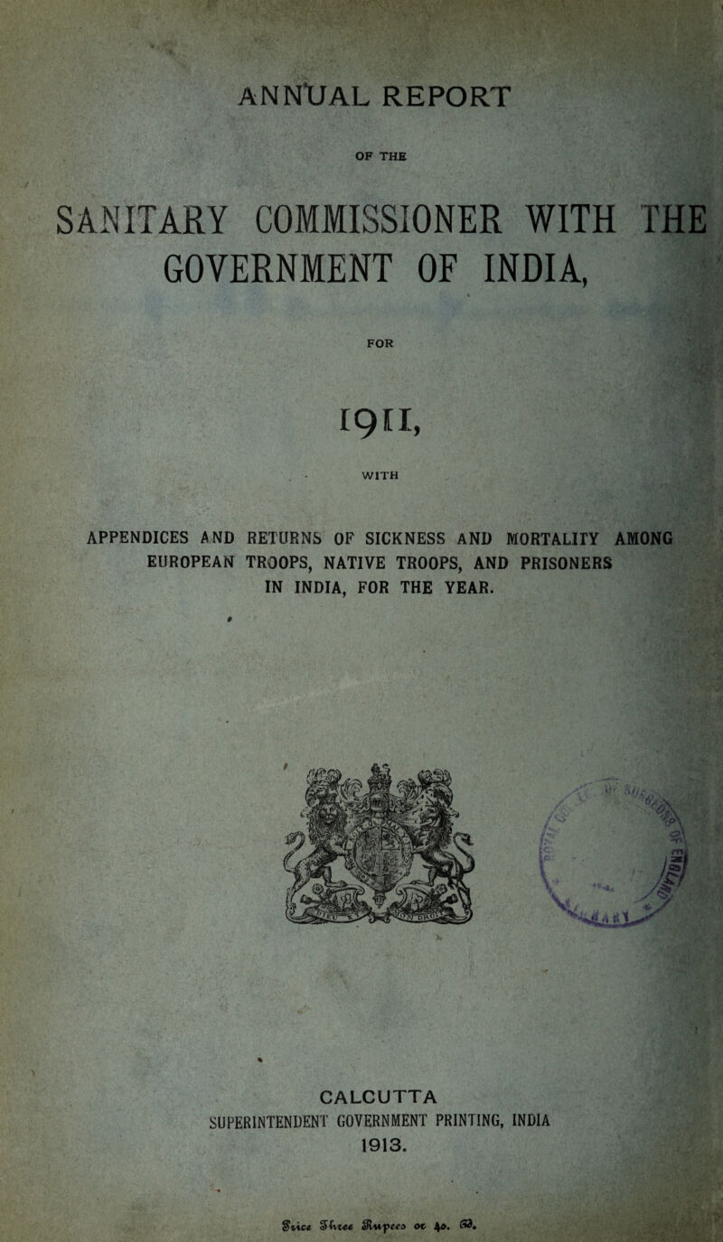 SANITARY COMMISSIONER WITH THE GOVERNMENT OF INDIA, 1 FOR ign, WITH APPENDICES AND RETURNS OF SICKNESS AND MORTALITY AMONG EUROPEAN TROOPS, NATIVE TROOPS, AND PRISONERS IN INDIA, FOR THE YEAR. CALCUTTA SUPERINTENDENT GOVERNMENT PRINTING, INDIA t S'fv'tce aR/w-peea ot>