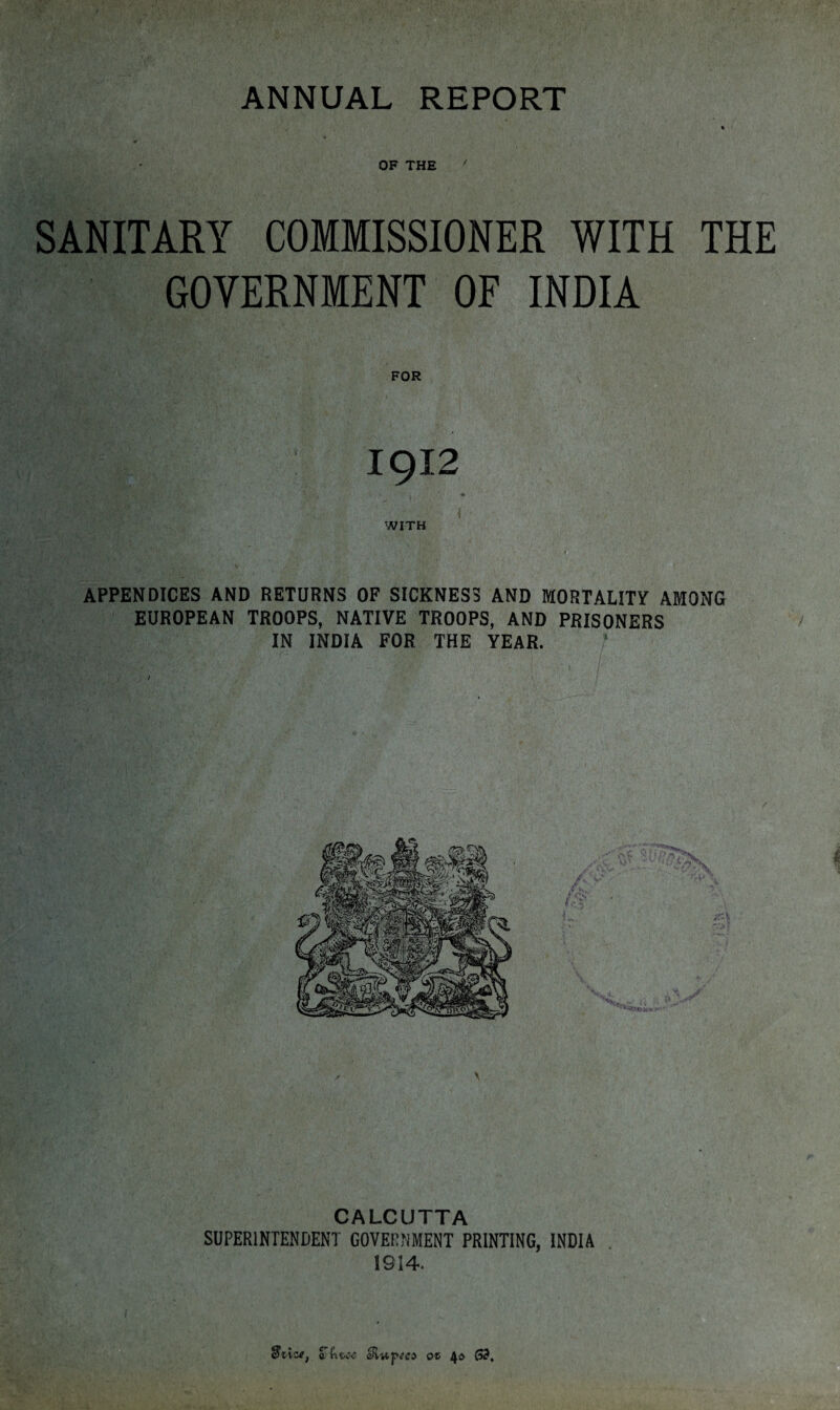 OF THE 7 SANITARY COMMISSIONER WITH THE GOVERNMENT OF INDIA FOR : 1912 APPENDICES AND RETURNS OF SICKNESS AND MORTALITY AMONG EUROPEAN TROOPS, NATIVE TROOPS, AND PRISONERS IN INDIA FOR THE YEAR. CALCUTTA SUPERINTENDENT GOVERNMENT PRINTING, INDIA 1914. STni.tc aJiuptc* ot 4$ $3,