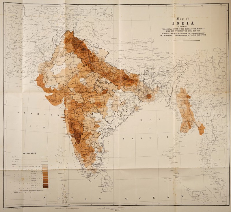 t; 2° JlT * 4^ qfe* /^To / „ tT*- i< * 1 x<4_w,„' / 'VI ■“y i / / a-V/w,,, V \ _J7 • / / \ \ vt‘ ( / ) r 8° }V(V 0«)° •hJtunjhan Jz/S’v* V II <A .»u ' . Lc .»<*», ™““d . ,f\/ \ . '| \ Uttri Hull H '£_/-_ r1 ,*i,,i M ’iii^U Tush Ls ) X/U /% ■ Yd Y /f, ; :■ fhnk*y/' ~~T~~-r-' -/•' d'\*' A' s ■v / ■^^ -Jrs^€d^ i % , ? •;:... . # .*'/ --%-/T;4LZ , </V/ uVw/i/«/ i ) ^ f t.„ ’C ItoHWCUu.nih l.uhn,u a p of \w v • ' - ’ j V.,' sw*.,A * * v<5J ‘^''7o»„n Ss f'lut'liur^iul' 444 V ; I'llHI-ylll T.H |_ '', [jllA .'>'.r' O K T fl 0 I< 1> 7></r iV«„, Tslffl I in iu;rn Yum K ■•■ .-{4 n«ih„n,u.. rJ*‘tu, —•- . ^\\r .> r !.; - uu ■■•JIuluTs^l *^yiku Tiny uru / 1 ” >-Sl! Ki>-°»!l -Rng-ri IUoiir ,l 1^'^f^Vo-,./>•/■■ »•« \ /,'/ £A'' -'I f I j4.ll> *«'/(». -a*ziu j T™1»- of Caj 1 ” ™.v77 SA V.^agh^T \ V ItA™*/ / J1 K„„i,.,,i.4. 1*. -“ \«SSWUM» l. )sU^ . ^v/V-w > f —Ny- “///,,i>, A-u/.i \*1 V . 1 ] 4 ,B l(i IT A R S REFERENCES. ;r Civil Provinces ... — ,, Districts . . - . Main Roads .= Railways . ' - Indicates a death rate from plague of less than 1 per 1,000 ... ,, , ,, ,, 1 to 5 i» [ „ ,, 6 to 10 ,, „ ,, 10 to 20 ,, „ ... ■ ff >t ,, 20 to 60 ,, „ ... 1 „ „ ,, B0 to 100 ,, „ ... I „ ,, 100 to 160 ,, „ ...I ,, „ ,, 1B0 to 200 ,, „ ... I „ „ „ 200 to 260 „ „ ... I „ „ ,, 250 to 300 „ „ ... 1 Uncoloured areas in British India signify that they have hitherto remained free from indigenous plague. TO ILLUSTRATE THE ANNUAL REPORT OF THE SANITARY COMMISSIONER WITH THE GOVERNMENT OF INDIA FOR 1912. MORTALITY FROM PLAGUE FROM THE COMMENCEMENT OF THE PRESENT PANDEMIC IN 1896 UP TO THE END OF 1912. Stiillf 1 Inch DG Miles in- o ne= &oo CX_ ollplingOoni pa Tulin*it t \Zj» ‘SI A tX“r - ^ or \ / _,A . i.. j \ \ - _ A^giuinong i' \| l\,hjtuihl.hii .' ; : t s I Ar’-T-'-y \ / r.ytU \ ^ilH1l//,|, 1 ^*r\ ) ' I 1) ol ‘ J \ \ ~l chi'-f,T ..1 /')—^ j j!i i \ J i ! _*L. V YH L *4 Ca-vs H“ ror? o ) \ I v_.A '-l J / A \ sfitdry? AlcvaLs t-A \) l :-—^ '•■PI I rd?‘ \ 7 \ A>m-onn'tt\^. ' y°° f S* K„„ MU* r':‘ J hUu'o k I «fv'Tv,n ¥ k ~lJ 5) ' ^■fV jtri I'A.VJIM . :- -4- 7m p-*>V».«a « 1CV Otr./i ' JVer*u**W‘ x.sv^ ° ' I* r Slirf^tfTnblel Orsnt li’toi -J.ilttr <'•«• Coro I'linaMM*! j’30 'l1 -ft..* Curuwulll. . 3L_ A x 11A ^.«' ’ s A N F llnieSnDillLnil. fcnlin*** M . IVniW '-A Cnlm«»V * * S &i* l-f in S 3 y^ifflr. . . , . i°5 % x D,«f*« CKuuiel ff N D fiWte,,. ... ,, \ Tllini.ro, * Ai|).lit.A ° hib.'inA^i; '^ht&twArmuj | ^ Vr A N O 4) Lilli, ft- ' iVSt o/ y suiiiA'1' i.y rt^,. «-’31 (i Inn 1) ■• >1 r » « H 1 «' B A- M Tsnrsau n Ki...i-i)> Boiuliron’ C1i®» j g j, \ )! D ^ Litdr 16*^*' - „ , s \ tilvnl Kustuim' / siU..U+-V A? , i <|Y i'Af •'• * -a N / .1 n .).>»•/ J > Hi. 1 i Xf. a 1 '•/<... l‘-tcvf/A vT ^v<s ; A ’ \ ; i \ ,a ihf,>i»'”ia V;-. ^ ^ i.riM.ns, i-1 ri. £.•»;>, : - «. T.A....U ' ' /‘ \ , *■; 1 j^ft.ihdl.V Cr ’ \ r Jusi.iAA . J tT y .aiiuav* v\ ; E «p° 8G ^ ''jftl/m. Htht—vr Uinifli l- x K»el*IU*\i N \T . J&V. P r t iv,....*!-xZjt, fy J /,>.«./<■ i I /'rJ> ....... > A L/ _ t)b° 6 “X 3F in cornu hons BouiuLaMe* * Railway,, /« i»9. Published nudta- fljc. .lhnelinn of COLONEL ll. K . TlllH I.I.IEB. 11. K.. Sni-v.ivin' (iontn-nl of liulia.