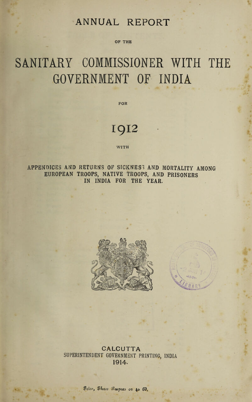 OF THE SANITARY COMMISSIONER WITH THE GOVERNMENT OF INDIA • Jk £ ^ 0 - FOR 1912 WITH APPENDICES AND RETURNS OF SICKNESS AND MORTALITY AMONG EUROPEAN TROOPS, NATIVE TROOPS, AND PRISONERS IN INDIA FOR THE YEAR. CALCUTTA SUPERINTENDENT GOVERNMENT PRINTING. INDIA 1914- azice, sihccc 01 G3,