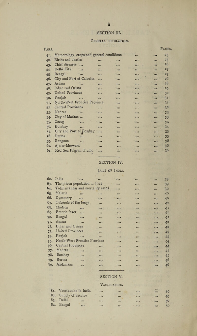 •9 11 SECTION III. General population. Para. Faces. 41. Meteorology, crops and general conditi ions • • • • • 9 25 42. Births and deaths • • • • • • • • • 2 5 43. Chief diseases ... • • • • 00 • •« - • • 9 26 44. Delhi City ... • • • 999 • • • • • • 2y 45. Bengal ... • • • • 0 • • • • • • • 2 7 46. City and Port of Calcutta 099 • •9 • • • , 000 23 47. Assam 999 • »• • • • • • • 28 48. Bihar and Orissa • 99 ©99 • •• • CO 20 49. United Provinces • • • CO • • • • ©49 30 50. Punjab • '9 • 0 • • e « 999 32 51. North-West Frontier Pro vinee • »• • c • • C • * 0 * 52. Central Provinces • • • 609 • • • • 0 9 33 53. Madras • • 9 • • 9 • CO • •• r>r» 54. City of Madras ... 9« 9 oeo • c » • •• 33 55. Coorg • • • • • 9 • 09 « • 9 24 56. Bombay ©09 909 690 • • • 34 57. City and Port of JJombay • 99 • c • ©ft 0 • ”»• 35 58. Burma • • • • • 9 • 00 • • • 35 59. Rangoon • 99 • 99 • <?• • • • go 60. Ajmer-Merwara • • • 9o> Ml • <*• 25 61. Red Sea Pilgrim Traffic % Off • 99 • t • • • • 35 SECTION IV. Jails of India. 62. India • • • 141 • © • • 49 39 63. The prison population in rr^vo 1 y*w 6 0’ * • 99 • • • 39 64. Total sickness and mortality rates 9 0 9 • ■'.9 • 99 39 65. Malaria ... • • • CO* • • • 40 66. Dysentery • • • 9* • • • • • • • 40 67. Tubercle of the lungs •»• • <* • • ti • • >9 41 68. Cholera «... « w9 • • « ©09 • 99 4? 69. Enteric fever ... • 0 * • •0 • 0 • •«. • 41 70. Bengal ... • 99 • c 9 909 • • • 42 71. Assam • • • 909 • 99 9 n 9 42 72. Bihar and Orissa 00 « • 0 • • 09 • •• 43 73. United Provinces 9 C 9 9 • • IM • 99 43 74. Punjab 999 tit • 0 9 • • • 43 75. North-West Frontier Province 9C9 • c 9 • • • 44 76. Central Provinces • « • •4 » • 99 44 77. Madras • 3 9 (VI • 09 ill 44 78. Bombay • •• • • • • (• • ft 9 45 79, Burma • f • • •• • ©• • 99 46 80. Andamans • •9 9 • • • 09 • • • 46 SECTION V. VACCINA’ TON. 81. Vaccination in India • • • • • • • • • • 9 • 49 82. Supply of vaccine • » • • • • • 0 • • «• 49 83. Delhi • • • • • • • 9 • ©e© 50 84, Bengal M « • • • • 9 9, • V* 50