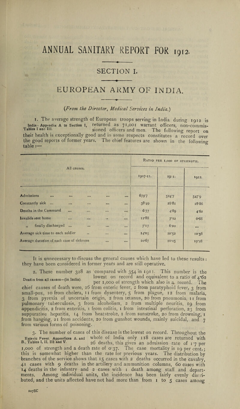 ) - * ANNUAL SANITARY REPORT FOR 1912. -♦--. SECTION I. ■■ ■ ♦ EUROPEAN ARMY OF INDIA. (From the Director, Medical Services in India.) 1. The average strength of European troops serving in India during 1912 is India-Appendix A to Section i, returned as 71,001 warrant officers, non*commis- Tables I and in. . sioned officers and men. The following report on their health is exceptionally good and in some respects constitutes a record over the good reports of former years. The chief features are shown in the following table :— Ratio per i.ooo of strength. All causes. 1907-11. 1911. 1912. Admissions ... ... ... • • • • •• 6797 5247 547*9 Constantly sick ... (11 • • 1 38*49 28*81 28*86 Deaths in the Command ... ill 677 4*89 4 62 Invalids sent home • • in 12*88 7*12 6*6S „ finally discharged ... in • • 1 7*17 6 20 • • • Average sick time to each soldier »• • • • • 14*05 10*52 10*56 Average duration of each case of sickness • • • • • • 20*67 20*05 19*28 2. These number 328 Deaths from all causes—(in India)- It is unnecessary to discuss the general causes which have led to these results: they have been considered in former years and are still operative. as compared with 354 in 1911. This number is the lowest on record and equivalent to a ratio of 4*62 per 1,000 of strength which also is a record. The chief causes of death were, 26 from enteric fever, 2 from paratyphoid fever, 3 from small-pox, 10 from cholera, 11 from dysentery, 5 from plague, 12 from malaria, 3 from pyrexia of uncertain origin, 2 from tetanus, 20 from pneumonia, 11 from pulmonary tuberculosis, 3 from alcoholism, 2 from multiple neuritis, 19 from appendicitis, 2 from enteritis, 1 from colitis, 1 from intestinal perforation, 23 from suppurative hepatitis, 14 from heatstroke, 1 from sunstroke, 20 from drowning, 1 from hanging, 21 from accidents, 20 from gunshot wounds, mainly suicidal, and 7 from various forms of poisoning. 3. The number of cases of this disease is the lowest on record. Throughout the Enteric Fever. Appendices a. and whole of India only 118 cases are returned with B., Tables 1, II, ill and v. 26 deaths, this gives an admission rate of 17 per 1,000 of strength and a death rate of o'37. The case mortality is 19 per cent.; this is somewhat higher than the rate for previous years. The distribution by branches of the service shows that 15 cases with 2 deaths occurred in the cavalry, 41 cases with 9 deaths in the artillery and ammunition columns, 60 cases with 14 deaths in the infantry and 2 cases with 1 death among staff and depart¬ ments. Among individual units, the incidence has been fairly evenly distri¬ buted, and the units affected have not had more than from 1 to 5 cases among
