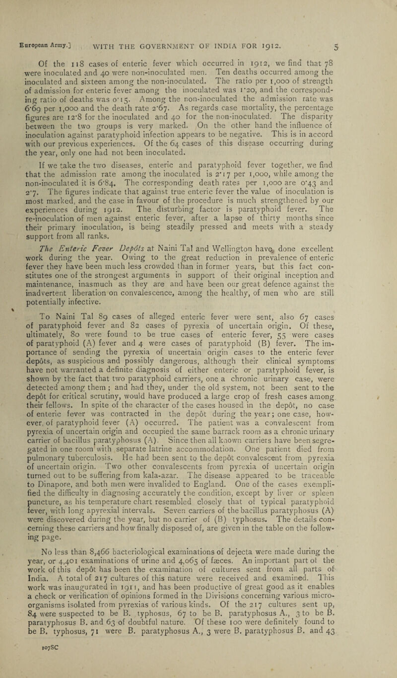 Of the 118 cases of enteric fever which occurred in 1912, we find that 78 were inoculated and 40 were non-inoculated men. Ten deaths occurred among the inoculated and sixteen among the non-inoculated. The ratio per 1,000 of strength of admission for enteric fever among the inoculated was 1*20, and the correspond¬ ing ratio of deaths was o* 15. Among the non-inoculated the admission rate was 6*69 per 1,000 and the death rate 2‘67- As regards case mortality, the percentage figures are 12*8 for the inoculated and 40 for the non-inoculated. The disparity between the two groups is very marked. On the other hand the influence of inoculation against paratyphoid infection appears to be negative. This is in accord with our previous experiences. Of the 64 cases of this disease occurring during the year, only one had not been inoculated. If we take the two diseases, enteric and paratyphoid fever together, we find that the admission rate among the inoculated is 2'17 per 1,000, while among the non-inoculated it is 6'84, The corresponding death rates per 1,000 are 0*43 and 2*7. The figures indicate that against true enteric fever the value of inoculation is most marked, and the case in favour of the procedure is much strengthened by our experiences during 1912. The disturbing factor is paratyphoid fever. The re-inoculation of men against enteric fever, after a lapse of thirty months since their primary inoculation, is being steadily pressed and meets with a steady support from all ranks. The Enteric Fever Depots at Naini Tal and Wellington have., done excellent work during the year. Owing to the great reduction in prevalence of enteric fever they have been much less crowded than in former years, but this fact con¬ stitutes one of the strongest arguments in support of their original inception and maintenance, inasmuch as they are and have been our great defence against the inadvertent liberation on convalescence, among the healthy, of men who are still potentially infective. To Naini Tal 89 cases of alleged enteric fever were sent, also 67 cases of paratyphoid fever and 82 cases of pyrexia of uncertain origin. Of these, ultimately, 80 were found to be true cases of enteric fever, 55 were cases of paratyphoid (A) fever and 4 were cases of paratyphoid (B) fever. The im¬ portance of sending the pyrexia of uncertain origin cases to the enteric fever depots, as suspicious and possibly dangerous, although their clinical symptoms have not warranted a definite diagnosis of either enteric or paratyphoid fever, is shown by the fact that two paratyphoid carriers, one a chronic urinary case, were detected among them ; and had they, under the old system, not been sent to the depot for critical scrutiny, would have produced a large crop of fresh cases among their fellows. In spite of the character of the cases housed in the depot, no case of enteric fever was contracted in the depot during the year; one case, how¬ ever, of paratyphoid fever (A) occurred. The patient was a convalescent from pyrexia of uncertain origin and occupied the same barrack room as a chronic urinary carrier of bacillus paratyphosus (A). Since then all known carriers have been segre¬ gated in one room with separate latrine accommodation. One patient died from pulmonary tuberculosis. He had been sent to the depot convalescent from pyrexia of uncertain origin. Two other convalescents from pyrexia of uncertain origin turned out to be suffering from kala-azar. The disease appeared to be traceable to Dinapore, and both men were invalided to England. One of the cases exempli¬ fied the difficulty in diagnosing accurately the condition, except by liver or spleen puncture, as his temperature chart resembled closely that of typical paratyphoid fever, with long apyrexial intervals. Seven carriers of the bacillus paratyphosus (A) were discovered during the year, but no carrier of (B) typhosus. The details con¬ cerning these carriers and how finally disposed of, are given in the table on the follow¬ ing page. No less than 8,466 bacteriological examinations of dejecta were made during the year, or 4,401 examinations of urine and 4,065 of faeces. An important part ot the work of this dep6t has been the examination of cultures sent from all parts of India. A. total of 217 cultures of this nature were received and examined. This work was inaugurated in 1911, and has been productive of great good as it enables a check or verification of opinions formed in the Divisions concerning various micro¬ organisms isolated from pvrexias of various kinds. Of the 217 cultures sent up, 84 were suspected to be B. typhosus, 67 to be B. paratyphosus A., 3 to be B. paratyphosus B. and 63 of doubtful nature. Of these 100 were definitely found to be B. typhosus, 71 were B. paratyphosus A., 3 were B. paratyphosus B. and 43