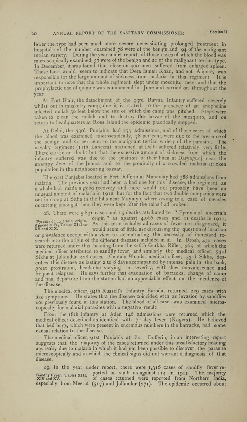 fewer the.type had been much more severe necessitating prolonged treatment in hospital : of the number examined 78 were of the benign and 94 of the malignant tertian variety. During the year under report, of those cases of which the blood was microscopically examined, 37 were of the benign and 21 of the malignant tertian type. In December, it rvas found that close on 400 men suffered from enlarged spleen. These facts would seem to indicate that Dera Ismail Khan, and not Alipore, was responsible for the large amount of sickness from malaria in this regiment It is important to note that the whole regiment slept unde,r mosquito nets and that the prophylactic use of quinine was commenced in June and carried on throughout the year. At Port Blair, the detachment of the 93rd Burma Infantry suffered severely whilst out in musketry camp, due it is stated, to the presence of an anopheline infected nullah 50 feet below the site on which the camp was pitched. Steps were taken to clean the nullah and to destroy the larvae of the mosquito, and on return to headquarters at Ross Island the epidemic practically stopped. At Delhi, the 33rd Punjabis had 353 admissions, and cf those cases of which the blood was examined microscopically, 78 per cent, were due to the presence of the benign and 20 per cent, to the malignant tertian variety of the parasite. The cavalry regiment (1 ith Lancers) stationed at Delhi suffered relatively very little. There can be no doubt but that the excessive amount of sickness from which the infantry suffered was due to the position of their lines at Daryagunj near the swampy be,a of the Jumna and to the proximity of a crowded malaria-stricken population in the neighbouring bazaar. The 91st Punjabis located in Fort Dufferin at Mandalay had 388 admissions from malaria. The previous year had been a bad one for this disease, the regiment as a whole had made a good recovery and there would not probably have been an unusual amount of malaria in 1912, but for the fact that two double companies were out in camp at Sitha in the hills near Maymyo, where owing to a case of measles occurring amongst them they were kept after the rains had broken. 28. There were 5,831 cases and 15 deaths attributed to “ Pyrexia of uncertain . . origin ” as against 4,066 cases and 11 deaths in 1911. Ap^en d ix B^Vabk s xu I To As this term includes all cases of fever not diagnosed, it XV and xix. would seem of little use discussing the question of location or prevalence except with a view to accentuating the necessity of increased re¬ search into the origin of the different diseases included in it. In Drosh, 430 cases were returned under this heading from the 2-6th Gurkha Rifles, 365 of which the medical officer attributed to sandfly fever, and similarly the medical officer, 53rd Sikhs at Jullundur, 428 cases. Captain Woods, medical officer, 53rd Sikhs, des¬ cribes this disease as lasting 2 to 8 days accompanied by intense pain in the back, great prostration, headache varying in severity, with slow convalescence and frequent relapses. He says further that evacuation of barracks, change of camp and final departure from the station had no appreciable effect on the incidence of the disease. The medical officer, 94th Russell’s Infantry, Baroda, returned 229 cases with like symptoms. He states that the disease coincided with an invasion by sandflies not previously found in this station. The blood of all cases was examined micros¬ copically for malarial parasites with a negative result. From the 18th Infantry at Aden 146 admissions were returned which the medical officer described as identical with 7 • day fever (Rogers). He believed that bed bugs, which were present in enormous numbers in the barracks, had some causal relation to the disease. The medical officer, 91st Punjabis at Fort Dufferin, in an interesting report suggests that the majority of the cases returned under this unsatisfactory heading are really due to malaria in which It had not been possible to discover the parasite microscopically and in which the clinical signs did not warrant a diagnosis of that disease. 29. In the year under report, there were 1,316 cases of sandfly fever re- Sandfly Fever. Tables XIII, P°rted &S SUCh /S against II4 in I9II. The majority xiv and xv. or cases returned were reported from Northern India, especially from Meerut (517) and Jullundur (271). The epidemic occurred about