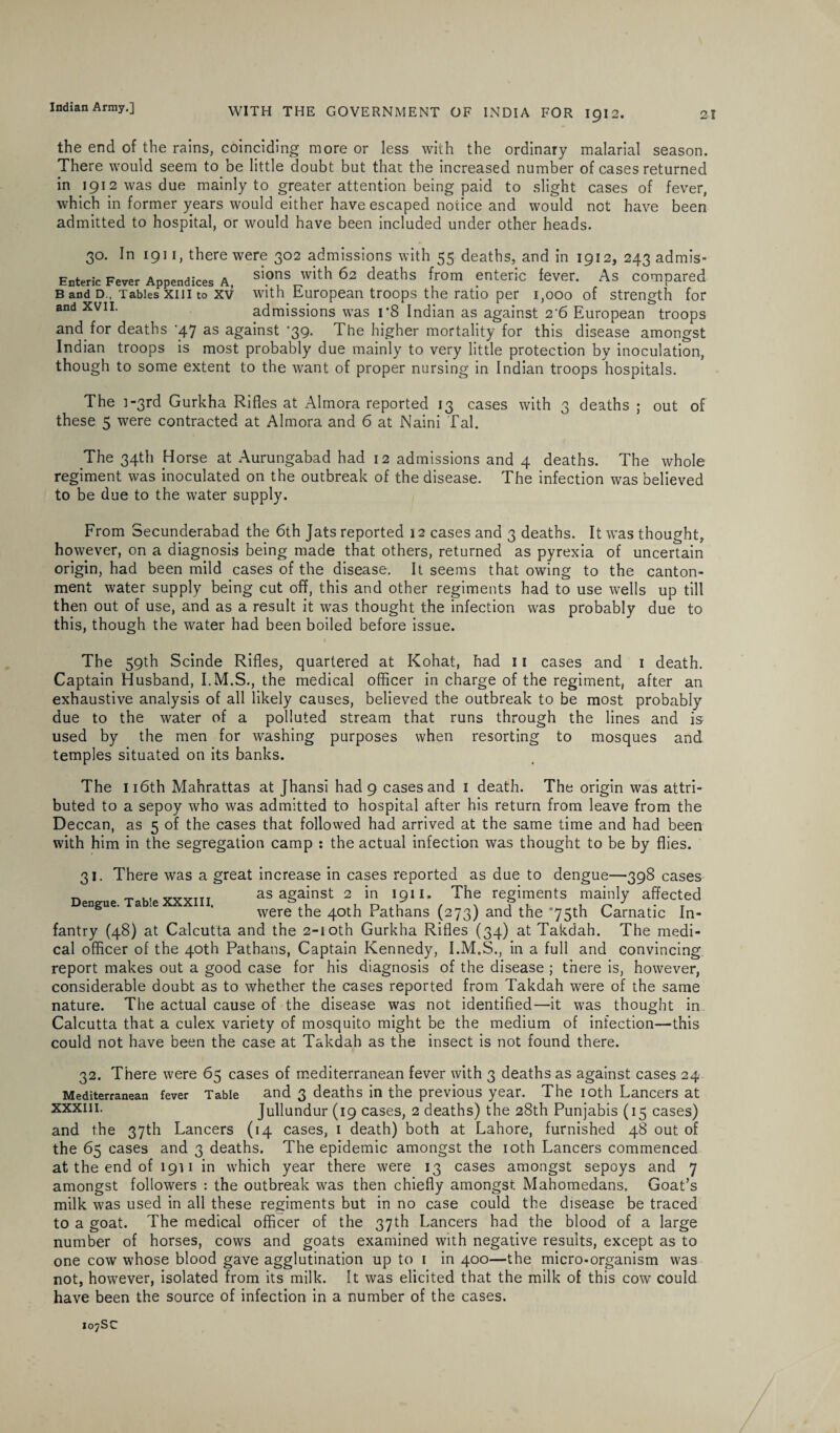 21 WITH THE GOVERNMENT OF INDIA FOR 1912. the end of the rains, coinciding more or less with the ordinary malarial season. There would seem to be little doubt but that the increased number of cases returned in 1912 was due mainly to greater attention being paid to slight cases of fever, which in former years would either have escaped notice and would not have been admitted to hospital, or would have been included under other heads. 30. In 1911, there were 302 admissions with 55 deaths, and in 1912, 243 admis- Enteric Fever Appendices A, sipns with 62 deaths from enteric fever. As compared b and d. Tables xin to xv with European troops the ratio per i,ooo of strength for and xvii. admissions was rS Indian as against 2 6 European troops and for deaths '47 as against ‘39. The higher mortality for this disease amongst Indian troops is most probably due mainly to very little protection by inoculation, though to some extent to the want of proper nursing in Indian troops hospitals. The i-3rd Gurkha Rifles at Almora reported 13 cases with 3 deaths ; out of these 5 were contracted at Almora and 6 at Naini Tal. The 34th Horse at Aurungabad had 12 admissions and 4 deaths. The whole regiment was inoculated on the outbreak of the disease. The infection was believed to be due to the water supply. From Secunderabad the 6th Jats reported 12 cases and 3 deaths. It was thought, however, on a diagnosis being made that others, returned as pyrexia of uncertain origin, had been mild cases of the disease. It seems that owing to the canton¬ ment water supply being cut off, this and other regiments had to use wells up till then out of use, and as a result it was thought the infection was probably due to this, though the water had been boiled before issue. The 59th Scinde Rifles, quartered at Kohat, had 11 cases and 1 death. Captain Husband, I.M.S., the medical officer in charge of the regiment, after an exhaustive analysis of all likely causes, believed the outbreak to be most probably due to the water of a polluted stream that runs through the lines and is used by the men for washing purposes when resorting to mosques and temples situated on its banks. The 116th Mahrattas at Jhansi had 9 cases and 1 death. The origin was attri¬ buted to a sepoy who was admitted to hospital after his return from leave from the Deccan, as 5 of the cases that followed had arrived at the same time and had been with him in the segregation camp : the actual infection was thought to be by flies. 31. There was a great increase in cases reported as due to dengue—398 cases ™ ^ .. V„VTTT as against 2 in 1911. The regiments mainly affected Dengue. Table XXXIII. ^ ^ ^ pathang ^ and ^ C/matic j„. fantry (48) at Calcutta and the 2-1 oth Gurkha Rifles (34) at Takdah. The medi¬ cal officer of the 40th Patbans, Captain Kennedy, I.M.S., in a full and convincing report makes out a good case for his diagnosis of the disease ; there is, however, considerable doubt as to whether the cases reported from Takdah were of the same nature. The actual cause of the disease was not identified—it was thought in Calcutta that a culex variety of mosquito might be the medium of infection—this could not have been the case at Takdah as the insect is not found there. 32. There were 65 cases of mediterranean fever with 3 deaths as against cases 24 Mediterranean fever Table and 3 deaths in the previous year. The 1 oth Lancers at xxxm- Jullundur (19 cases, 2 deaths) the 28th Punjabis (15 cases) and the 37th Lancers (14 cases, 1 death) both at Lahore, furnished 48 out of the 65 cases and 3 deaths. The epidemic amongst the 10th Lancers commenced at the end of 1911 in which year there were 13 cases amongst sepoys and 7 amongst followers : the outbreak was then chiefly amongst Mahomedans. Goat’s milk was used in all these regiments but in no case could the disease be traced to a goat. The medical officer of the 37th Lancers had the blood of a large number of horses, cows and goats examined with negative results, except as to one cow whose blood gave agglutination up to 1 in 400—the micro-organism was not, however, isolated from its milk. It was elicited that the milk of this cow could have been the source of infection in a number of the cases.