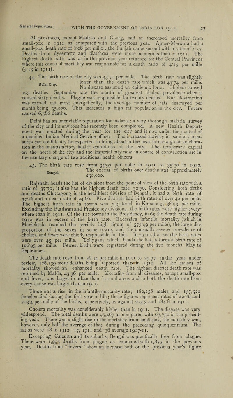 All provinces, except Madras and Coorg, had an increased mortality from small*pox in 1912 as compared with the previous year. Ajmer-Merwara had a small-pox death rate of 6*o8 per mille ; the Punjab came second with a ratio of 1 *57. Deaths from dysentery and diarrhoea were more numerous than in 1911. T he highest death rate was as in the previous year returned for the Central Provinces where this cause of mortality was responsible for a death ratio of 4/2 ^ per mille (3 »5 in 1911). 44. The birth rate of the city was 4370 per mille. The birth rate was slightly Delhi City lower than the death rate which was 4374 per mille. No disease assumed an epidemic form. Cholera caused 103 deaths. September was the month of greatest cholera prevalence when it caused sixty deaths. Plague was responsible for twenty deaths. Rat destruction was carried out most energetically, the average number of rats destroyed per month being 35,000. This indicates a high rat population in the city. Fevers caused 6,588 deaths. Delhi has an unenviable reputation for malaria; a very thorough malaria survey of the city and its environs has recently been completed. A new Health Depart¬ ment was created during the year for the city and is now under the control of a qualified Indian Medical Service officer. The increased activity in sanitary mea¬ sures can confidently be expected to bring about in the near future a great ameliora¬ tion in the unsatisfactory health conditions of the city. The temporary capital on the north of the city and the Imperial city now in course of construction are in the sanitary charge of two additional health officers. 45. The birth rate Bengal. rose from 34*97 per mille in 1911 to 35*30 in 1912. The excess of births over deaths was approximately 250,000. Rajshahi heads the list of divisions from the point of view of the birth rate with a ratio of 3770; it also has the highest death rate 3270. Considering both births -and deaths Chittagong is the healthiest division of Bengal; it had a birth rate of 37*26 and a death rate of 24*66. Five districts had birth rates of over 40 per mille. The highest birth rate in towns was registered in Kurseong, 38*93 per mille. Excluding the Burdwan and Presidency divisions, the birth rates were higher every¬ where than in 1911. Of the 112 towns in the Presidency, in 65 the death rate during 1912 was in excess of the birth rate. Excessive infantile mortality (which in Manicktola reached the terribly high figure of 573*99 per mille), the large dis¬ proportion of the sexes in some towns and the unusually severe prevalence of cholera and fever were chiefly responsible for this. In 29 rural areas the birth rates were over 45 per mille. Tollyganj which heads the list, returns a birth rate of 106*95 Per miHe. Fewest births were registered during the five months May to September. The death rate rose from 26*94 per mille in 1911 to 29*77 in the year under review, 128,199 more deaths being reported tharr in 1911. All the causes of mortality showed an enhanced death rate. The highest district death rate was returned by Malda, 43*36 per mille. Mortality from all diseases, except small-pox and fever, was larger in urban than in rural areas and in both the death rate from every cause was larger than in 1911. There was a rise in the infantile mortality rate; 182,258 males and 157,521 females died during the first year of life ; these figures represent rates of 220*6 and 203*4 per mille of the births, respectively, as against 205*3 and 184*8 in 1911. Cholera mortality was considerably higher than in 1911. The disease was very widespread. The total deaths were 95,467 as compared with 67,750 in the preced¬ ing year. There was a slight rise in the mortality from small-pox, the mortality was, however, only half the average of that during the preceding quinquennium. The ratios were *18 in 1912, *17, igiiand *36 average 1907-11. Excepting Calcutta and its suburbs, Bengal was practically free from plague. There were 1,995 deaths from plague as compared with 1,879 in the previous year. Deaths from “ fevers ” show an increase both on the previous year’s figure