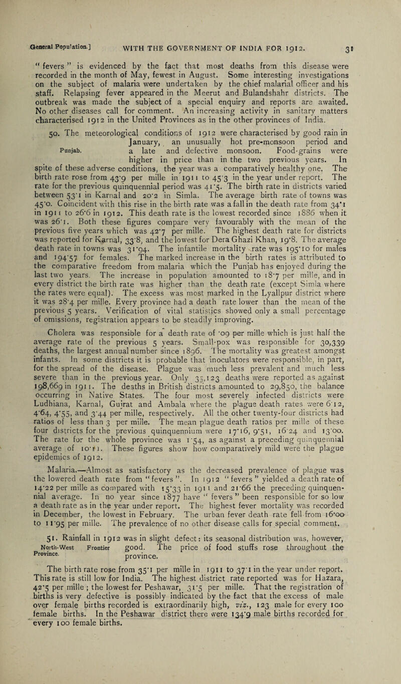“ fevers ” is evidenced by the fact that most deaths from this disease were recorded in the month of May, fewest in August. Some interesting investigations on the subject of malaria were undertaken by the chief malarial officer and his staff. Relapsing fever appeared in the Meerut and Bulandshahr districts. The outbreak was made the subject of a special enquiry and reports are awaited. No other diseases call for comment. An increasing activity in sanitary matters characterised 1912 in the United Provinces as in the other provinces of India. 50. The meteorological conditions of 1912 were characterised by good rain in January, an unusually hot pre-monsoon period and Punjab. a late and defective monsoon. Food*grains were higher in price than in the two previous years. In spite of these adverse conditions, the year was a comparatively healthy one. The birth rate rose from 43*9 per mille in 1911 to 453 in the year under report. The rate for the previous quinquennial period was 41*5. The birth rate in districts varied between 53' 1 in Karnal and 20^2 in Simla. The average birth rate of towns was 45'o. Coincident with this rise in the birth rate was a fall in the death rate from 34*1 in 191 ( to 26*6 in 1912. This death rate is the lowest recorded since 1886 when it was 26' 1. Both these figures compare very favourably with the mean of the previous five years which was 42^ per mille. The highest death rate for districts was reported for Karnal, 33‘8, and the lowest for DeraGhazi Khan, 19*8. The average death rate in towns was 31 ’94. The infantile mortality rate was 195*10 for males and 194'57 for females. The marked increase in the birth rates is attributed to the comparative freedom from malaria which the Punjab has enjoyed during the last two years. The increase in population amounted to 18*7 per mille, and in every district the birth rate was higher than the death rate (except Simla where the rates wrere equal). The excess was most marked in the Lyallpur district where it was 28'4 per mille. Every province had a death rate lower than the mean of the previous 5 years. Verification of vital statistics showed only a small percentage of omissions, registration appears to be steadily improving. Cholera was responsible for a death rate of ‘09 per mille which is just half the average rate of the previous 5 years. Small-pox was responsible for 30,339 deaths, the largest annual number since 1896. The mortality was greatest amongst infants. In some districts it is probable that inoculators were responsible, in part, for the spread of the disease. Plague was much less prevalent and much less severe than in the previous year. Only 35,123 deaths were reported as against 198,669 in 1911. The deaths in British districts amounted to 29,850, the balance occurring in Native States. The four most severely infected districts were Ludhiana, Karnal, Guirat and Ambala where the plague death rates were 612, 4*64, 4*55, and 3‘44 per mille, respectively. All the other twenty-four districts had ratios of less than 3 per mille. The mean plague death ratios per mille of these four districts for the previous quinquennium were 17*16,9*51, 16 24 and !3'oo. The rate for the whole province was 1 54, as against a preceding quinquennial average of ioti. These figures show how comparatively mild were the plague epidemics of 1912. Malaria.—Almost as satisfactory as the decreased prevalence of plague was the lowered death rate from “fevers”. In 1912 “fevers” yielded a death rate of 14 22 per mille as compared with 15*33 in 191 1 and 2r66 the preceding quinquen¬ nial average. In no year since 1877 have ‘f fevers” been responsible for so low a death rate as in the year under report. The highest fever mortality was recorded in December, the lowest in February. The urban fever death rate fell from 16*00 to 11 '95 per mille. The prevalence of no other disease calls for special comment. 51. Rainfall in 1912 was in slight defect: its seasonal distribution was, however, North-West Frontier good. The price of food stuffs rose throughout the province. Province. The birth rate rose from 35*1 per mille in 1911 to 37*1 in the year under report. This rate is still low for India. The highest district rate reported was for Hazara, 42*5 per mille ; the lowest for Peshawar, 31*5 per mille. That the registration of births is very defective is possibly indicated by the fact that the excess of male over female births recorded is extraordinarily high, viz., 123 male for every ico female births. In the Peshawar district there were 134*9 male births recorded for every 100 female births.
