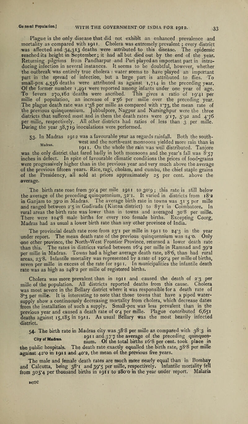 Plague is the only disease that did not exhibit an enhanced prevalence and mortality as compared with 1911. Cholera was extremely prevalent ; every district was affected and 34,313 deaths were attributed to this disease. The epidemic reached its height in September; it had all but died out by the end of the year. Returning pilgrims from Pandharpur and Puri played an important part in intro¬ ducing infection in several instances. It seems to be doubtful, however, whether the outbreak was entirely true cholera : water seems to have played an important part in the spread of infection, but a large part is attributed to flies. To small-pox 4,556 deaths were attributed as against 1,714 in the preceding year. Of the former number 1,491 were reported among infants under one year of age. To fevers 270,162 deaths were ascribed. This gives a ratio of 19*41 per mille of population, an increase of 2*56 per mille over the preceding year. The plague death rate was 1*38 per mille as compared with 1*73, the mean rate of the previous quinquennium. Jubbulpore, Nagpur and Narsinghpur were the three districts that suffered most and in them the death rates were 9*17, 5*92 and 4*76 per mille, respectively. All other districts had ratios of less than 3 per mille. During the year 38,719 inoculations were performed. 53. In Madras 1912 was a favourable year as regards rainfall. Both the south- Madras west and the north-east monsoons yielded more rain than in 1911. On the whole the rain was well distributed. Tanjore was the only district that fared badly in both monsoons and the year’s fall was 8*57 inches in defect. In spite of favourable climatic conditions the prices of food-grains were progressively higher than in the previous year and very much above the average of the previous fifteen years. Rice, ragi, cholam, and cumbu, the chief staple grains of the Presidency, all sold at prices approximately 25 per cent, above the average. The birth rate rose from 30*4 per mile 1911 to 30*9 ; this rate is still below the average of the preceding quinquennium, 32-1. It varied in districts from 18*2 in Ganjam to 39*0 in Madras. The average birth rate in towns was 315 per mille and ranged between 2'5 in Gudivada (Kistna district) to 87*1 in Coimbatore. In rural areas the birth rate was lower than in towns and averaged 30*8 per mille. There were 104*8 male births for every 100 female births. Excepting Coorg, Madras had as usual a lower birth rate than any other province of India. The provincial death rate rose from 23’1 per mille in 1911 to 24*3 in the year under report. The mean death rate of the previous quinquennium was 24*0. Only one other province, the North-West Frontier Province, returned a lower death rate than this. The rates in districts varied between 16*4 per mille in Ramnad and 39*2 per mille in Madras. Towns had a higher average death rate, 28*6, than had rural areas, 23*8. Infantile mortality was represented by a rate of 190*4 per mille of births, seven per mille in excess of the rate for 1911. In municipalities the infantile death rate was as high as 248*2 per mille of registered births. Cholera was more prevalent than in 1911 and caused the death of 2*3 per mille of the population. All districts reported deaths from this cause. Cholera was most severe in the Bellary district where it was responsible for a death rate of 8*3 per mille. It is interesting to note that those towns that have a piped water- supply show a continuously decreasing mortality from cholera, which decrease dates from the installation of such a supply. Small-pox was less prevalent than in the previous year and caused a death rate of 0*4 per mille. Plague contributed 6,651 deaths against 15,185 in 1911. As usual Bellary was the most heavily infected district. 54. The birth rate in Madras city was 38*8 per mille as compared with 38*3 in 1911 and 37*7 the average of the preceding quinquen- ityo a ras. nium. Of the total births 16*8 per cent, took place in the public hospitals. The death rate exactly equalled the birth rate, 38*8 per mille against 42*0 in 1911 and 40*2, the mean of the previous five years. The male and female death rates are much more nearly equal than in Bombay and Calcutta, being 38*1 and 39*5 per mille, respectively. Infantile mortality fell from 305*4 per thousand births in 1911 to 280 0 in the year under report. Malaria