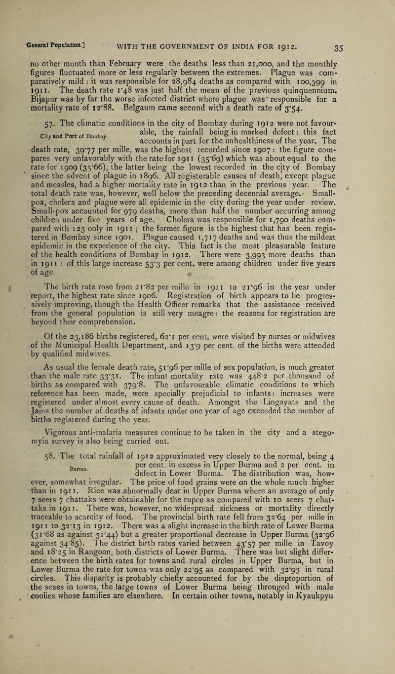 no other month than February were the deaths less than 21,000, and the monthly figures fluctuated more or less regularly between the extremes. Plague was com¬ paratively mild : it was responsible for 28,984 deaths as compared with 100,399 1911. The death rate 1*48 was just half the mean of the previous quinquennium. Bijapur was by far the worse infected district where plague was responsible for a mortality rate of 12*88. Belgaum came second with a death rate of 3*54. 57. The climatic conditions in the city of Bombay during 1912 were not favour- „ . . _ . able, the rainfall being in marked defect: this fact accounts in part for the unhealthiness of the year. 1 he death rate, 39*77 per mille, was the highest recorded since 1907 : the figure com¬ pares very unfavorably with the rate for 1911 (35*69) which was about equal to the rate for 1909 (35*66), the latter being the lowest recorded in the city of Bombay since the advent of plague in 1896. All registerable causes of death, except plague and measles, had a higher mortality rate in 1912 than in the previous year. The total death rate was, however, well below the preceding decennial average.» Small¬ pox, cholera and plague were all epidemic in the city during the year under review. Small-pox accounted for 979 deaths, more than half the number occurring among children under five years of age. Cholera was responsible for 1,790 deaths com¬ pared with 123 only in 1911 ; the former figure is the highest that has been regis¬ tered in Bombay since 1901. Plague caused 1,717 deaths and was thus the mildest epidemic in the experience of the city. This fact is the most pleasurable feature of the health conditions of Bombay in 1912. There were 3,993 more deaths than in 1911 : of this large increase 53*3 per cent, were among children under five years of age. The birth rate rose from 21*82 per mille in 1911 to 21*96 in the year under report, the highest rate since 1906. Registration of birth appears to be progres¬ sively improving, though the Health Officer remarks that the assistance received from the general population is still very meagre: the reasons for registration are beyond their comprehension. Of the 23,186 births registered, 62*1 per cent, were visited by nurses or midwives of the Municipal Health Department, and 13*9 per cent, of the births were attended by qualified midwives. As usual the female death rate, 51*96 per mille of sex population, is much greater than the male rate 33*31. The infant mortality rate was 448*2 per thousand of births as compared with 379*8. The unfavourable climatic conditions to which reference has been made, were specially prejudicial to infants: increases were registered under almost every cause of death. Amongst the Lingayats and the Jains the number of deaths of infants under one year of age exceeded the number of births registered during the year. Vigorous anti-malaria measures continue to be taken in the city and a stego- myia survey is also being carried out. 58. The total rainfall of 1912 approximated very closely to the normal, being 4 Burma per cent, in excess in Upper Burma and 2 per cent, in defect in Lower Burma. The distribution was, how¬ ever, somewhat irregular. The price of food grains were on the whole much higher than in 1911. Rice was abnormally dear in Upper Burma where an average of only 7 seers 7 chattaks were obtainable for the rupee as compared with 10 seers 7 chat- taksini9ii. There was, however, no widespread sickness or mortality directly traceable to scarcity of food. The provincial birth rate fell from 32*64 per mille in 1911 to 32*13 in 1912. There was a slight increase in the birth rate of Lower Burma (31*68 as against 31*44) but a greater proportional decrease in Upper Burma (32*96 against 34*85). The district birth rates varied between 43*57 per mille in Tavoy and 18*25 ’m Rangoon, both districts of Lower Burma. There was but slight differ¬ ence between the birth rates for towns and rural circles in Upper Burma, but in Lower Burma the rate for towns was only 22*95 as compared with 32*93 in rural circles. This disparity is probably chiefly accounted for by the disproportion of the sexes in towns, the large towns of Lower Burma being thronged with male coolies whose families are elsewhere. In certain other towns, notably in Kyaukpyu
