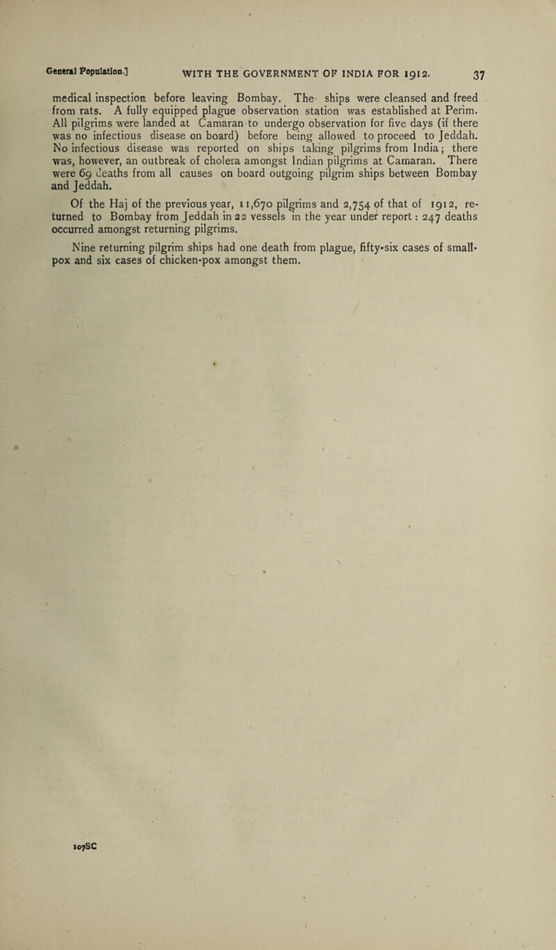 medical inspection before leaving Bombay. The ships were cleansed and freed from rats. A fully equipped plague observation station was established at Perim. All pilgrims were landed at Camaran to undergo observation for five days (if there was no infectious disease on board) before being allowed to proceed to Jeddah. No infectious disease was reported on ships taking pilgrims from India; there was, however, an outbreak of cholera amongst Indian pilgrims at Camaran. There were 69 deaths from all causes on board outgoing pilgrim ships between Bombay and Jeddah. Of the Haj of the previous year, 11,670 pilgrims and 2,754 of that of 1912, re¬ turned to Bombay from Jeddah in 22 vessels in the year under report: 247 deaths occurred amongst returning pilgrims. Nine returning pilgrim ships had one death from plague, fifty-six cases of small¬ pox and six cases of chicken-pox amongst them. 107SC /