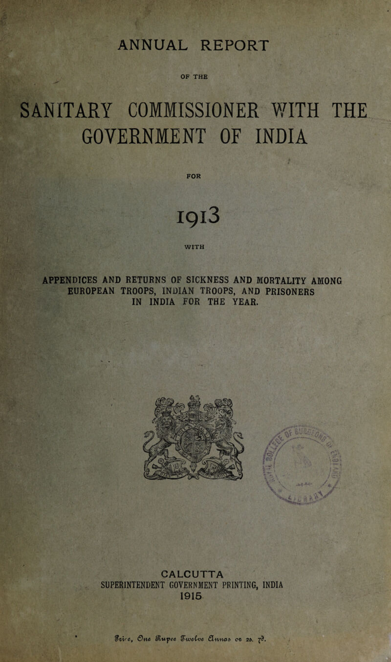 OF THE SANITARY COMMISSIONER WITH THE GOVERNMENT OF INDIA FOR 1913 WITH APPENDICES AND RETURNS OF SICKNESS AND MORTALITY AMONG EUROPEAN TROOPS, INDIAN TROOPS, AND PRISONERS IN INDIA FOR THE YEAR. CALCUTTA SUPERINTENDENT GOVERNMENT PRINTING, INDIA 1915 <■&, One Slwpee gtweive fluna* 2X ft.