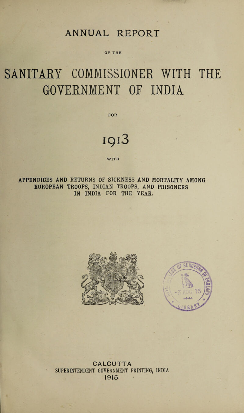 OF THE SANITARY COMMISSIONER WITH THE GOVERNMENT OF INDIA FOR 1913 WITH APPENDICES AND RETURNS OF SICKNESS AND MORTALITY AMONG EUROPEAN TROOPS, INDIAN TROOPS, AND PRISONERS IN INDIA FOR THE YEAR. CALCUTTA SUPERINTENDENT GOVERNMENT PRINTING, INDIA 1915