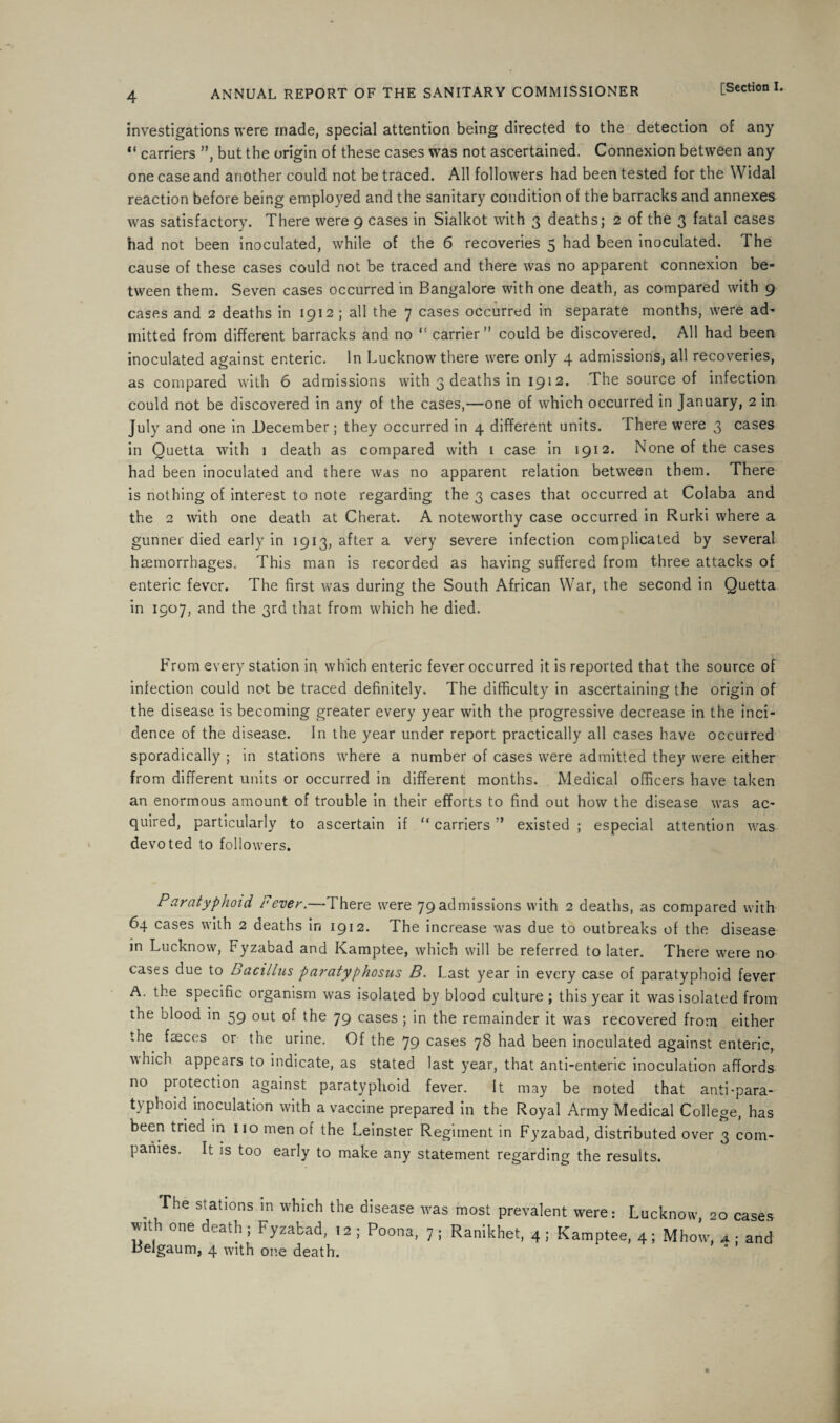 investigations were made, special attention being directed to the detection of any “ carriers ”, but the origin of these cases was not ascertained. Connexion between any one case and another could not be traced. All followers had been tested for the Widal reaction before being employed and the sanitary condition of the barracks and annexes was satisfactory. There were 9 cases in Sialkot with 3 deaths; 2 of the 3 fatal cases had not been inoculated, while of the 6 recoveries 5 had been inoculated. The cause of these cases could not be traced and there was no apparent connexion be¬ tween them. Seven cases occurred in Bangalore with one death, as compared with 9 cases and 2 deaths in 1912 ; all the 7 cases occurred in separate months, were ad¬ mitted from different barracks and no “ carrier” could be discovered. All had been inoculated against enteric. In Lucknow there were only 4 admissions, all recoveries, as compared with 6 admissions with 3 deaths in 1912. The source of infection could not be discovered in any of the cases,—one of which occurred in January, 2 in July and one in December; they occurred in 4 different units. there were 3 cases in Quetta with 1 death as compared with 1 case in 1912. None of the cases had been inoculated and there was no apparent relation between them. There is nothing of interest to note regarding the 3 cases that occurred at Colaba and the 2 with one death at Cherat. A noteworthy case occurred in Rurki where a gunner died early in 1913, after a very severe infection complicated by several haemorrhages. This man is recorded as having suffered from three attacks of enteric fever. The first was during the South African War, the second in Quetta in 1907, and the 3rd that from which he died. From every station in which enteric fever occurred it is reported that the source of infection could not be traced definitely. The difficulty in ascertaining the origin of the disease is becoming greater every year with the progressive decrease in the inci¬ dence of the disease. In the year under report practically all cases have occurred sporadically ; in stations where a number of cases were admitted they were either from different units or occurred in different months. Medical officers have taken an enormous amount of trouble in their efforts to find out how the disease was ac¬ quired, particularly to ascertain if “carriers” existed; especial attention was devoted to followers. Paratyphoid Fever.—There were 79 admissions with 2 deaths, as compared with 64 cases with 2 deaths in 1912. The increase was due to outbreaks of the disease in Lucknow, Fyzabad and Kamptee, which will be referred to later. There were no cases due to Bacillus paratyphosus B. Last year in every case of paratyphoid fever A. the specific organism was isolated by blood culture ; this year it was isolated from the blood in 59 out of the 79 cases ; in the remainder it was recovered from either the faeces or the urine. Of the 79 cases 78 had been inoculated against enteric, which appears to indicate, as stated last year, that anti-enteric inoculation affords no protection against paratyphoid fever. It may be noted that anti-para- t}phoicl inoculation with a vaccine prepared in the Royal Army Medical College, has been tried in no men of the Leinster Regiment in Fyzabad, distributed over 3 com¬ panies. It is too early to make any statement regarding the results. The stations in which the disease with one death ; Fyzabad, 12 ; Poona, Belgaum, 4 with one death. was most prevalent were: Lucknow, 20 cases 7 ; Ranikhet, 4 ; Kamptee, 4; Mhow, a ; and