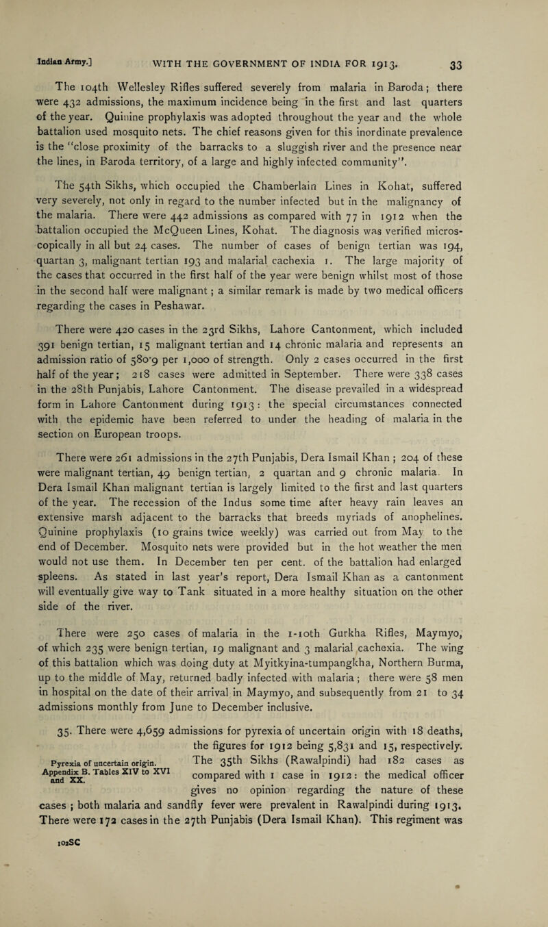 The 104th Wellesley Rifles suffered severely from malaria in Baroda; there were 432 admissions, the maximum incidence being in the first and last quarters of the year. Quinine prophylaxis was adopted throughout the year and the whole battalion used mosquito nets. The chief reasons given for this inordinate prevalence is the “close proximity of the barracks to a sluggish river and the presence near the lines, in Baroda territory, of a large and highly infected community”. The 54th Sikhs, which occupied the Chamberlain Lines in Kohat, suffered very severely, not only in regard to the number infected but in the malignancy of the malaria. There were 442 admissions as compared with 77 in 1912 when the battalion occupied the McQueen Lines, Kohat. The diagnosis was verified micros¬ copically in all but 24 cases. The number of cases of benign tertian was 194, quartan 3, malignant tertian 193 and malarial cachexia 1. The large majority of the cases that occurred in the first half of the year were benign whilst most of those in the second half were malignant; a similar remark is made by two medical officers regarding the cases in Peshawar. There were 420 cases in the 23rd Sikhs, Lahore Cantonment, which included 391 benign tertian, 15 malignant tertian and 14 chronic malaria and represents an admission ratio of 58o’9 per 1,000 of strength. Only 2 cases occurred in the first half of the year; 218 cases were admitted in September. There were 338 cases in the 28th Punjabis, Lahore Cantonment. The disease prevailed in a widespread form in Lahore Cantonment during 1913 : the special circumstances connected with the epidemic have been referred to under the heading of malaria in the section on European troops. There were 261 admissions in the 27th Punjabis, Dera Ismail Khan ; 204 of these were malignant tertian, 49 benign tertian, 2 quartan and 9 chronic malaria. In Dera Ismail Khan malignant tertian is largely limited to the first and last quarters of the year. The recession of the Indus some time after heavy rain leaves an extensive marsh adjacent to the barracks that breeds myriads of anophelines. Quinine prophylaxis (10 grains twice weekly) was carried out from May to the end of December. Mosquito nets were provided but in the hot weather the men would not use them. In December ten per cent, of the battalion had enlarged spleens. As stated in last year’s report, Dera Ismail Khan as a cantonment will eventually give way to Tank situated in a more healthy situation on the other side of the river. There were 250 cases of malaria in the i-ioth Gurkha Rifles, Maymyo, of which 235 were benign tertian, 19 malignant and 3 malarial cachexia. The wing of this battalion which was doing duty at Myitkyina-tumpangkha, Northern Burma, up to the middle of May, returned badly infected with malaria; there were 58 men in hospital on the date of their arrival in Maymyo, and subsequently from 21 to 34 admissions monthly from June to December inclusive. 35. There were 4,659 admissions for pyrexia of uncertain origin with 18 deaths, the figures for 1912 being 5,831 and 15, respectively. Pyrexia Of uncertain origin. The 35th Sikhs (Rawalpindi) had 182 cases as Aandnd&B*Tabl6S XIV t0 XVI compared with 1 case in 1912: the medical officer gives no opinion regarding the nature of these eases ; both malaria and sandfly fever were prevalent in Rawalpindi during 1913. There were 172 cases in the 27th Punjabis (Dera Ismail Khan). This regiment was