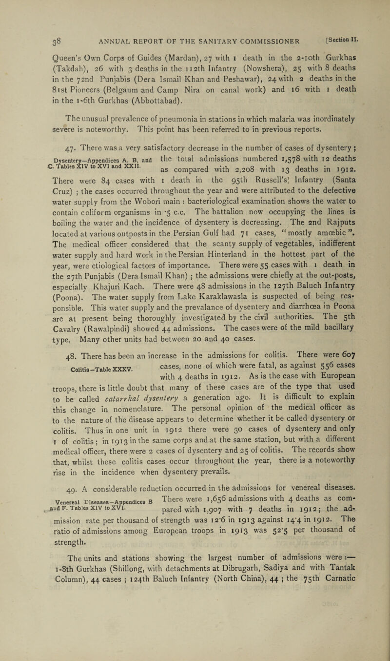 Queen’s Own Corps of Guides (Mardan), 27 with 1 death in the 2-ioth Gurkhas (Takdah), 26 with 3 deaths in the 112th Infantry (Nowshera), 25 with 8 deaths in the 72nd Punjabis (Dera Ismail Khan and Peshawar), 24 with 2 deaths in the 81 st Pioneers (Belgaum and Camp Nira on canal work) and 16 with 1 death in the 1 -6th Gurkhas (Abbottabad). The unusual prevalence of pneumonia in stations in which malaria was inordinately severe is noteworthy. This point has been referred to in previous reports. 47. There was a very satisfactory decrease in the number of cases of dysentery ; Dysentery—Appendices a, b, and the total admissions numbered 1,578 with 12 deaths Tables xiv to xvi and xxii. as compared with 2,208 with 13 deaths in 1912. There were 84 cases with 1 death in the 95th Russell’s] Infantry (Santa Cruz) ; the cases occurred throughout the year and were attributed to the defective water supply from the Wobori main : bacteriological examination shows the water to contain coliform organisms in -5 c.c. The battalion now occupying the lines is boiling the water and the incidence of dysentery is decreasing. The 2nd Rajputs located at various outposts in the Persian Gulf had 71 cases, “ mostly amoebic The medical officer considered that the scanty supply of vegetables, indifferent water supply and hard work in the Persian Hinterland in the hottest part of the year, were etiological factors of importance. There were 55 cases with 1 death in the 27th Punjabis (Dera Ismail Khan) ; the admissions were chiefly at the out-posts, especially Khajuri Kach. There were 48 admissions in the 127th Baluch Infantry (Poona). The water supply from Lake Karaklawasla is suspected of being res¬ ponsible. This water supply and the prevalance of dysentery and diarrhoea in Poona are at present being thoroughly investigated by the civil authorities. The 5th Cavalry (Rawalpindi) showed 44 admissions. The cases were of the mild bacillary type. Many other units had between 20 and 40 cases. 48. There has been an increase in the admissions for colitis. There were 607 Colitis-Table XXXV. cases, none of which were fatal, as against 556 cases with 4 deaths in 1912. As is the case with European troops, there is little doubt that many of these cases are of the type that used to be called catarrhal dysentery a generation ago. It is difficult to explain this change in nomenclature. The personal opinion of the medical officer as to the nature of the disease appears to determine whether it be called dysentery or colitis. Thus in one unit in 1912 there were 30 cases of dysentery and only 1 of colitis ; in 1913 in the same corps and at the same station, but with a different medical officer, there were 2 cases of dysentery and 25 of colitis. The records show that, whilst these colitis cases occur throughout the year, there is a noteworthy rise in the incidence when dysentery prevails. 49. A considerable reduction occurred in the admissions for venereal diseases. Venereal Diseases—Appendices B There were i ,656 admissions with 4 deaths as com- and f. Tables xiv to xvi. pared with 1,907 with 7 deaths in 1912; the ad¬ mission rate per thousand of strength was 12*6 in 1913 against 14*4 in 1912. The ratio of admissions among European troops in 1913 was 52’5 per thousand of strength. The units and stations showing the largest number of admissions were :— 1-8th Gurkhas (Shillong, with detachments at Dibrugarh, Sadiya and with Tantak Column), 44 cases ; 124th Baluch Infantry (North China), 44 ; the 75th Carnatic