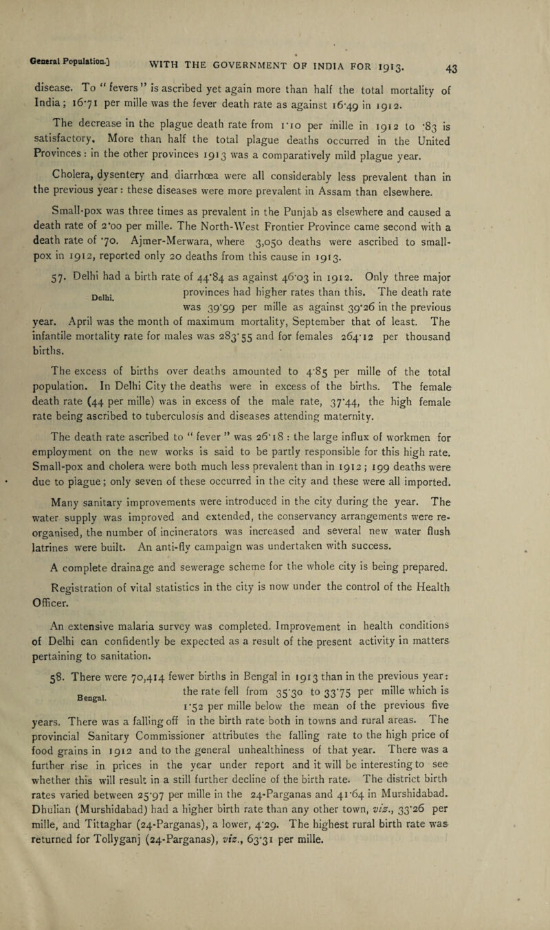 43 WITH THE GOVERNMENT OF INDIA FOR 1913. disease. To “ fevers ” is ascribed yet again more than half the total mortality of India; 16*71 per mille was the fever death rate as against 16*49 1912. The decrease in the plague death rate from no per mille in 1912 to *83 is satisfactory. More than half the total plague deaths occurred in the United Provinces: in the other provinces 1913 was a comparatively mild plague year. Cholera, dysentery and diarrhoea were all considerably less prevalent than in the previous year: these diseases were more prevalent in Assam than elsewhere. Small-pox was three times as prevalent in the Punjab as elsewhere and caused a death rate of 2*00 per mille. The North-West Frontier Province came second with a death rate of *70. Ajmer-Merwara, where 3,050 deaths were ascribed to small¬ pox in 1912, reported only 20 deaths from this cause in 1913. 57. Delhi had a birth rate of 44*84 as against 46*03 in 1912. Only three major DelhJ provinces had higher rates than this. The death rate was 39’99 per mille as against 39*26 in the previous year. April was the month of maximum mortality, September that of least. The infantile mortality rate for males was 283*55 and for females 264*12 per thousand births. The excess of births over deaths amounted to 4*85 per mille of the total population. In Delhi City the deaths were in excess of the births. The female death rate (44 per mille) was in excess of the male rate, 37*44, the high female rate being ascribed to tuberculosis and diseases attending maternity. The death rate ascribed to “ fever ” was 26*18 : the large influx of workmen for employment on the new works is said to be partly responsible for this high rate. Small-pox and cholera w*ere both much less prevalent than in 1912 ; 199 deaths were due to plague; only seven of these occurred in the city and these were all imported. Many sanitary improvements were introduced in the city during the year. The water supply was improved and extended, the conservancy arrangements were re¬ organised, the number of incinerators was increased and several new water flush latrines were built. An anti-flv campaign was undertaken with success. M A complete drainage and sewerage scheme for the whole city is being prepared. Registration of vital statistics in the city is now under the control of the Health Officer. An extensive malaria survey was completed. Improvement in health conditions of Delhi can confidently be expected as a result of the present activity in matters pertaining to sanitation. 58. There were 70,414 fewer births in Bengal in 1913 than in the previous year: the rate fell from 35*30 to 33*75 per mille which is 1*52 per mille below the mean of the previous five years. There was a falling off in the birth rate both in towns and rural areas. The provincial Sanitary Commissioner attributes the falling rate to the high price of food grains in 1912 and to the general unhealthiness of that year. There was a further rise in prices in the year under report and it will be interesting to see wdiether this will result in a still further decline of the birth rate. The district birth rates varied between 25*97 per mille in the 24-Parganas and 41*64 in Murshidabad. Dhulian (Murshidabad) had a higher birth rate than any other town, viz., 33*26 per mille, and Tittaghar (24-Parganas), a lower, 4*29. The highest rural birth rate was returned for Tollyganj (24-Parganas), viz., 63*31 per mille.