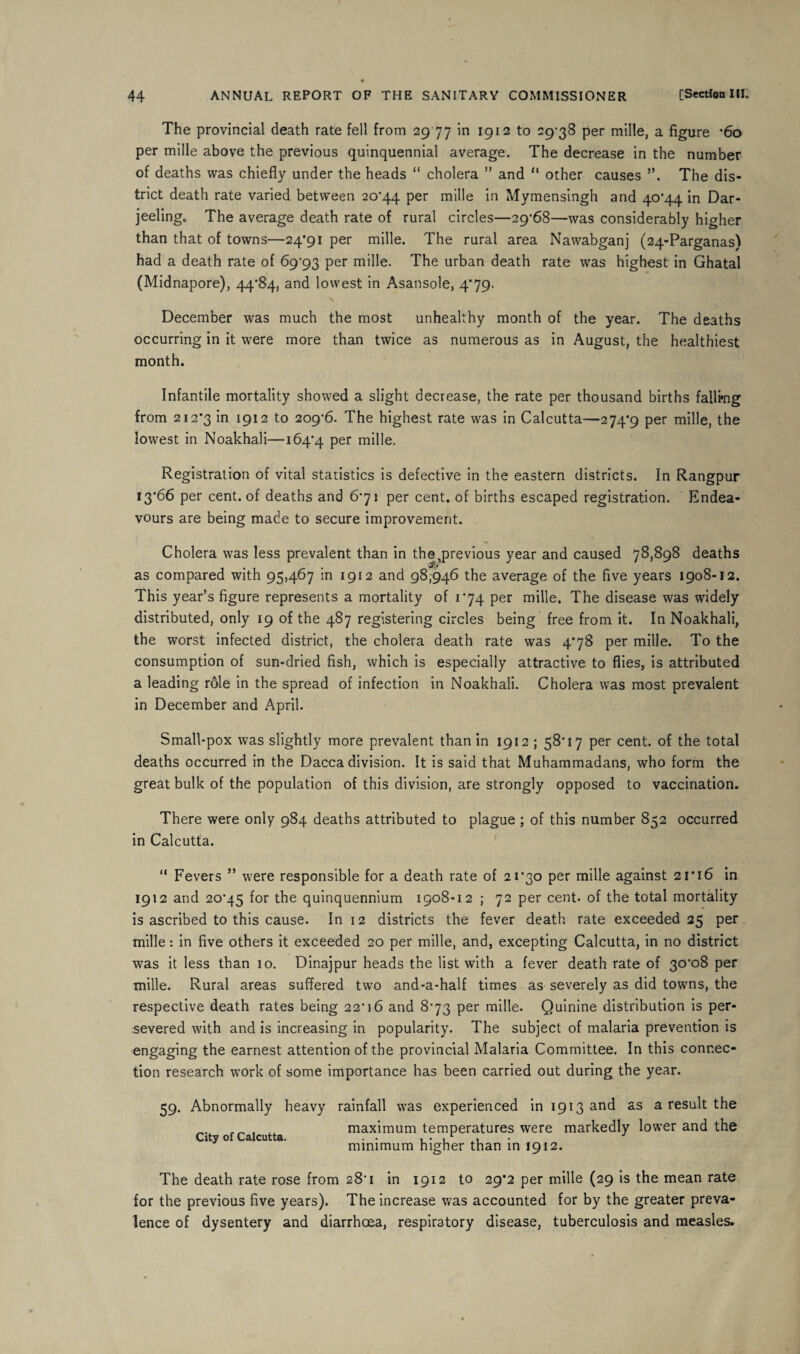 The provincial death rate fell from 2977 in 1912 to 29-38 per mille, a figure *6o per mille above the previous quinquennial average. The decrease in the number of deaths was chiefly under the heads “ cholera ” and “ other causes ”. The dis¬ trict death rate varied between 20*44 Per mille in Mymensingh and 40*44 in Dar¬ jeeling. The average death rate of rural circles—29*68—was considerably higher than that of towns—24*91 per mille. The rural area Nawabganj (24-Parganas) had a death rate of 69*93 per mille. The urban death rate was highest in Ghatal (Midnapore), 44*84, and lowest in Asansole, 4*79. December was much the most unhealthy month of the year. The deaths occurring in it were more than twice as numerous as in August, the healthiest month. Infantile mortality showed a slight decrease, the rate per thousand births falling from 212*3 1912 to 209*6. The highest rate was in Calcutta—274*9 Per mille, the lowest in Noakhali—164*4 Per mille. Registration of vital statistics is defective in the eastern districts. In Rangpur 13*66 per cent, of deaths and 6*71 per cent, of births escaped registration. Endea¬ vours are being made to secure improvement. Cholera was less prevalent than in the previous year and caused 78,898 deaths as compared with 95,467 in 1912 and 98,946 the average of the five years 1908-12. This year’s figure represents a mortality of 1*74 per mille. The disease was widely distributed, only 19 of the 487 registering circles being free from it. In Noakhali, the worst infected district, the cholera death rate was 4*78 per mille. To the consumption of sun-dried fish, which is especially attractive to flies, is attributed a leading role in the spread of infection in Noakhali. Cholera was most prevalent in December and April. Small-pox was slightly more prevalent than in 1912 ; 58*17 per cent, of the total deaths occurred in the Dacca division. It is said that Muhammadans, who form the great bulk of the population of this division, are strongly opposed to vaccination. There were only 984 deaths attributed to plague ; of this number 852 occurred in Calcutta. “ Fevers ” were responsible for a death rate of 21*30 per mille against 21*16 in 1912 and 20*45 for the quinquennium 1908-12 ; 72 per cent, of the total mortality is ascribed to this cause. In 12 districts the fever death rate exceeded 25 per mille: in five others it exceeded 20 per mille, and, excepting Calcutta, in no district was it less than 10. Dinajpur heads the list with a fever death rate of 30*08 per mille. Rural areas suffered two and-a-half times as severely as did towns, the respective death rates being 22*16 and 8*73 per mille. Quinine distribution is per¬ severed with and is increasing in popularity. The subject of malaria prevention is engaging the earnest attention of the provincial Malaria Committee. In this connec¬ tion research work of some importance has been carried out during the year. 59. Abnormally heavy rainfall was experienced in 1913 and as a result the maximum temperatures were markedly lower and the minimum higher than in 1912. City of Calcutta. The death rate rose from 28*1 in 1912 to 29*2 per mille (29 is the mean rate for the previous five years). The increase was accounted for by the greater preva¬ lence of dysentery and diarrhoea, respiratory disease, tuberculosis and measles.