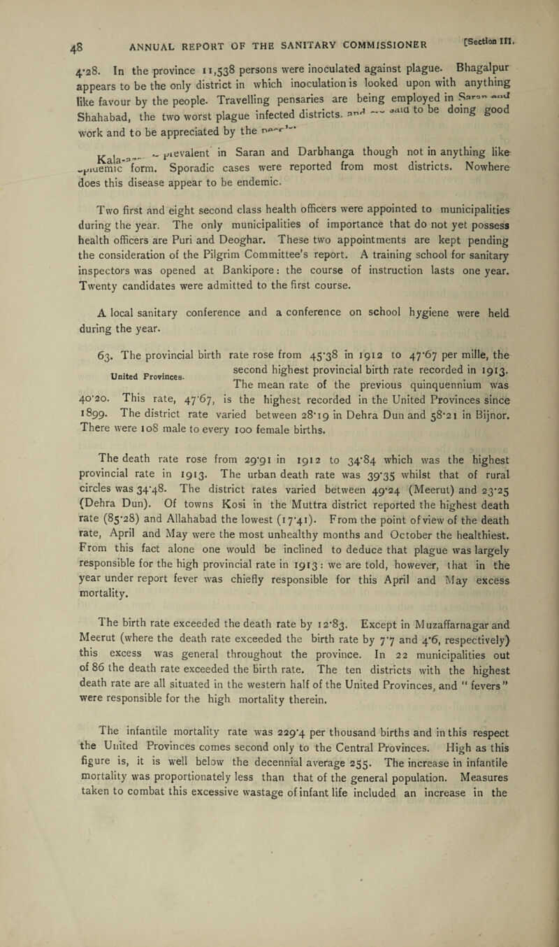 4*28. In the province 11,538 persons were inoculated against plague. Bhagalpur appears to be the only district in which inoculation is looked upon with anything like favour by the people. Travelling pensaries are being employed in S*”- Shahabad, the two worst plague infected districts. jaia t0 e oin^ ^00 work and to be appreciated by the K ^ ^ievalent in Saran and Darbhanga though not in anything like w^iuemic form. Sporadic cases were reported from most districts. Nowhere does this disease appear to be endemic. Two first and eight second class health officers were appointed to municipalities during the year. The only municipalities of importance that do not yet possess health officers are Puri and Deoghar. These two appointments are kept pending the consideration of the Pilgrim Committee’s report. A training school for sanitary inspectors was opened at Bankipore: the course of instruction lasts one year. Twenty candidates were admitted to the first course. A local sanitary conference and a conference on school hygiene were held during the year. 63. The provincial birth rate rose from 45*38 in 1912 to 47*67 per mille, the „ „ . second highest provincial birth rate recorded in 1913. United Provinces. , , • . ° 1 he mean rate of the previous quinquennium was 40*20. This rate, 47'67, is the highest recorded in the United Provinces since 1899. The district rate varied between 28*19 Dehra Dun and 58*21 in Bijnor. There were 108 male to every 100 female births. The death rate rose from 29*91 in 1912 to 34*84 which was the highest provincial rate in 1913. The urban death rate was 39*35 whilst that of rural circles was 34*48. The district rates varied between 49*24 (Meerut) and 23*25 (Dehra Dun). Of towns Kosi in the Muttra district reported the highest death rate (85*28) and Allahabad the lowest (17*41). From the point of view of the death rate, April and May were the most unhealthy months and October the healthiest. From this fact alone one would be inclined to deduce that plague was largely responsible for the high provincial rate in 1913: we are told, however, that in the year under report fever was chiefly responsible for this April and May excess mortality. The birth rate exceeded the death rate by 12*83. Except in Muzaffarnagar and Meerut (where the death rate exceeded the birth rate by 7*7 and 4*6, respectively) this excess was general throughout the province. In 22 municipalities out of 86 the death rate exceeded the birth rate. The ten districts with the highest death rate are all situated in the western half of the United Provinces, and “ fevers” were responsible for the high mortality therein. The infantile mortality rate was 229*4 per thousand births and in this respect the United Provinces comes second only to the Central Provinces. High as this figure is, it is well below the decennial average 255. The increase in infantile mortality was proportionately less than that of the general population. Measures taken to combat this excessive wastage of infant life included an increase in the