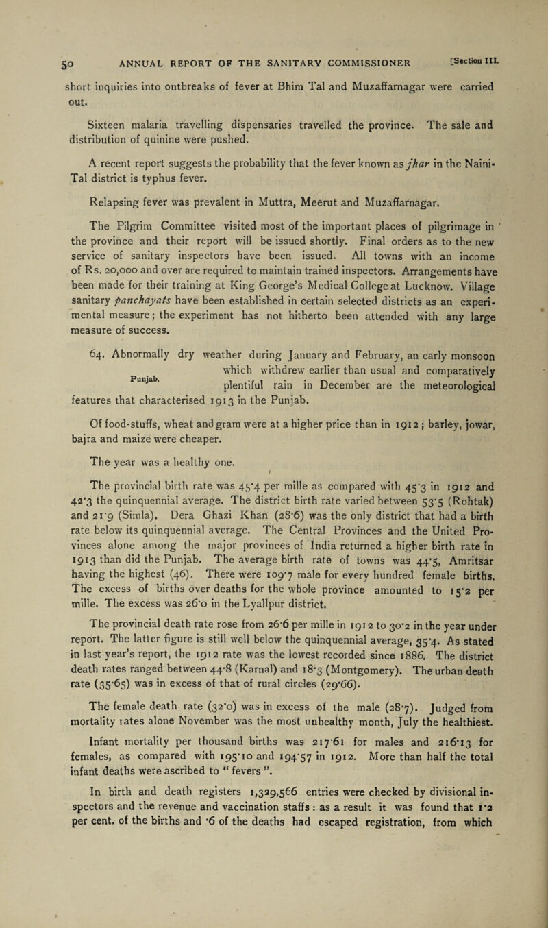 short inquiries into outbreaks of fever at Bhim Tal and Muzaffarnagar were carried out. Sixteen malaria travelling dispensaries travelled the province. The sale and distribution of quinine were pushed. A recent report suggests the probability that the fever known as jhar in the Naini- Tal district is typhus fever. Relapsing fever was prevalent in Muttra, Meerut and Muzaffarnagar. The Pilgrim Committee visited most of the important places of pilgrimage in ' the province and their report will be issued shortly. Final orders as to the new service of sanitary inspectors have been issued. All towns with an income of Rs. 20,000 and over are required to maintain trained inspectors. Arrangements have been made for their training at King George’s Medical College at Lucknow. Village sanitary panchayats have been established in certain selected districts as an experi¬ mental measure; the experiment has not hitherto been attended with any large measure of success. 64. Abnormally dry weather during January and February, an early monsoon which withdrew earlier than usual and comparatively Pun^ab’ plentiful rain in December are the meteorological features that characterised 1913 in the Punjab. Of food-stuffs, wheat and gram were at a higher price than in 1912; barley, jowar, bajra and maize were cheaper. The year was a healthy one. 1 The provincial birth rate was 45*4 per mille as compared with 45*3 in 2912 and 42*3 the quinquennial average. The district birth rate varied between 53*5 (Rohtak) and 2i'9 (Simla). Dera Ghazi Khan (28-6) was the only district that had a birth rate below its quinquennial average. The Central Provinces and the United Pro¬ vinces alone among the major provinces of India returned a higher birth rate in 1913 than did the Punjab. The average birth rate of towns was 44*5, Amritsar having the highest (46). There were 109-7 male for every hundred female births. The excess of births over deaths for the whole province amounted to 15*2 per mille. The excess was 26*0 in the Lyallpur district. The provincial death rate rose from 266 per mille in 1912 to 30*2 in the year under report. The latter figure is still well below the quinquennial average, 35-4. As stated in last year’s report, the 1912 rate was the lowest recorded since 1886. The district death rates ranged between 44-8 (Karnal) and 18*3 (Montgomery). The urban death rate (35*65) was in excess of that of rural circles (29*66). The female death rate (32*0) was in excess of the male (28*7). Judged from mortality rates alone November was the most unhealthy month, July the healthiest. Infant mortality per thousand births was 217-61 for males and 216*13 f°r females, as compared with 195-10 and 194 57 in 1912. More than half the total infant deaths were ascribed to “ fevers In birth and death registers 1,329,566 entries were checked by divisional in¬ spectors and the revenue and vaccination staffs : as a result it was found that 1*2 per cent, of the births and *6 of the deaths had escaped registration, from which