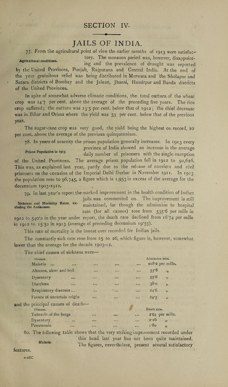 Agricultural conditions. JAILS OF INDIA. 77. From the agricultural point of view the earlier months of 1913 were satisfacJ tory. The monsoon period was, however, disappoint¬ ing and the prevalence of drought was reported by the United Provinces, Punjab, Rajputana and Central India. At the end of the year gratuitous relief was being distributed in Merwara and the Sholapur and Satara districts of Bombay and the Jalaun, Jhansi, Hamirpur and Banda districts of the United Provinces. In spite of somewhat adverse climatic conditions, the total outturn of the wheat crop was 147 per cent, above the average of the preceding five years. The rice crop suffered; the outturn was 13*5 per cent, below that of 1912 ; the chief decrease was in Bihar and Orissa where the yield was 33 per cent, below that of the previous year. The sugar-cane crop was very good, the yield being the highest on record, 20 per cent, above the average of the previous quinquennium. 78. In years of scarcity the prison population generally increases. In 1913 every province of India showed an increase in the average Prison Population in 1913. ... , c ’ -,i • , daily number ot prisoners with the single exception of the United Provinces. The average prison population fell in 1912 to 92,626. This was, as explained last year, partly due to the release of convicts and civil prisoners on the occasion of the Imperial Delhi Durbar in November 1911. In 1913 the population rose to 96,745, a figure which is 1,953 ‘m excess of the average for the decermium 1903-1912. 79. In last year’s report the marked improvement in the health condition of Indian jails was commented on. The improvement is still maintained, for though the admission to hospital rate (for all causes) rose from 535'6 per mille in 1912 to 540*2 in the year under report, the death rate declined from 1674 per mille in 1912 to 15-52 in 1913 (average of preceding decennium 19*55). This rate of mortality is the lowest ever recorded for Indian jails. The constantly sick rate rose from 25 to 26, which figure is, however, somewhat lower than the average for the decade 1903-12. The chief causes of sickness were— Sickness and Mortality Rates, ex eluding the Andamans. Disease. Admission rate. Malaria ... *• 1 ... 108*2 per mille. Abscess, ulcer and boil • • • 57*8 Dysentery • • • 55’b Diarrhoea •... • • • 38*0 Respiratory diseases ... 24*6 Fevers of uncertain origin • » * 24*5 >> principal causes of death— Disease. Tubercle of the lungs • • • Death rate. ... 2*94 per mille. Dysentery • • • 216 )> Pneumonia • . • ... r8o )) 80. The following table shows that the very striking improvement recorded under this head last year has not been quite maintained. The figures, nevertheless, present several satisfactory features. Malaria.