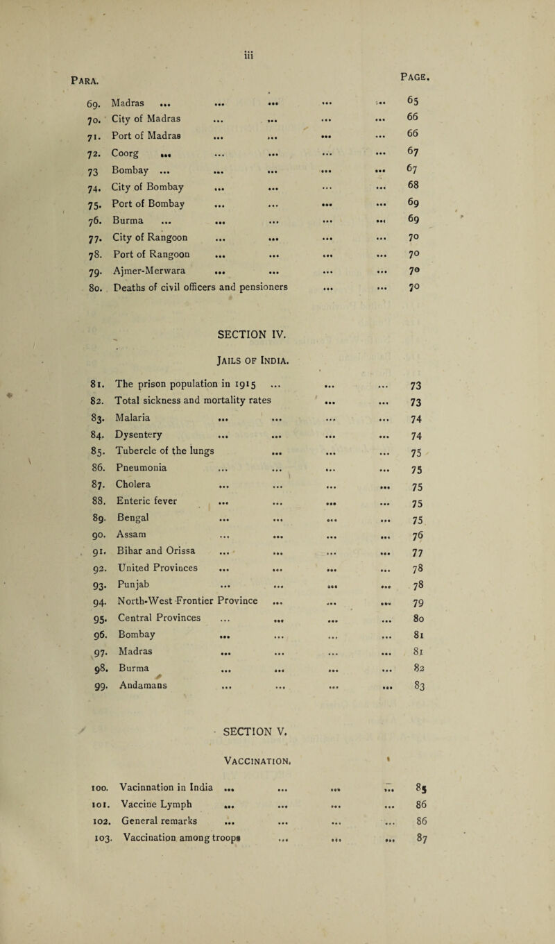 Page. hi • •• 7i- 72. 69. Madras 70. City of Madras Port of Madras Coorg ... 73 Bombay ... 74. City of Bombay 75. Port of Bombay 76. Burma 77. City of Rangoon 78. Port of Rangoon 79. Ajmer-Merwara 80. Deaths of civil officers and pensioners • •• 65 66 66 67 67 68 69 69 70 70 70 70 SECTION IV. Jails of India. 81. The prison population in 1915 82. Total sickness and mortality rates 83. Malaria ... 84. Dysentery 85. Tubercle of the lungs ... 86. Pneumonia 87. Cholera ... 88. Enteric fever 89. Bengal 90. Assam ... ... Bihar and Orissa ... ... United Provinces ... ... Punjab ... ... 94. North-West Frontier Province 95. Central Provinces ... ... 96. Bombay ... 97. Madras 98. Burma ... ... 99. Andamans 91, 92. 93- 73 73 74 74 75 75 75 75 75 76 77 73 78 79 80 81 81 82 83 SECTION V. Vaccination. • •• 100. Vacinnation in India 101. Vaccine Lymph 102. General remarks 103. Vaccination among troops 85 86 86 87