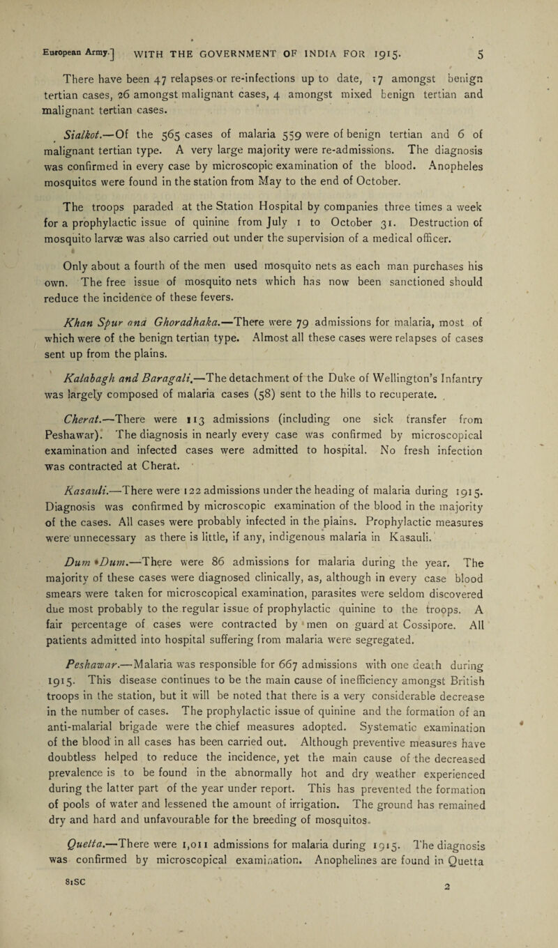 There have been 47 relapses or re-infections up to date, .7 amongst benign tertian cases, 26 amongst malignant cases, 4 amongst mixed benign tertian and malignant tertian cases. Sialkot.—Of the 565 cases of malaria 559 were of benign tertian and 6 of malignant tertian type. A very large majority were re-admissions. The diagnosis was confirmed in every case by microscopic examination of the blood. Anopheles mosquitos were found in the station from May to the end of October. The troops paraded at the Station Hospital by companies three times a week for a prophylactic issue of quinine from July 1 to October 31. Destruction of mosquito larvae was also carried out under the supervision of a medical officer. Only about a fourth of the men used mosquito nets as each man purchases his own. The free issue of mosquito nets which has now been sanctioned should reduce the incidence of these fevers. Khan Spur and Ghoradhaka.—There were 79 admissions for malaria, most of which were of the benign tertian type. Almost all these cases were relapses of cases sent up from the plains. Kalabagh and Baragali.—The detachment of the Duke of Wellington’s Infantry was largely composed of malaria cases (58) sent to the hills to recuperate. Cher at.—There were 113 admissions (including one sick transfer from Peshawar). The diagnosis in nearly every case was confirmed by microscopical examination and infected cases were admitted to hospital. No fresh infection was contracted at Cherat. « / Kasauli.—There were 122 admissions under the heading of malaria during 1915. Diagnosis was confirmed by microscopic examination of the blood in the majority of the cases. All cases were probably infected in the piains. Prophylactic measures were unnecessary as there is little, if any, indigenous malaria in Kasauli. Du m *Dum.—-There were 86 admissions for malaria during the year. The majority of these cases were diagnosed clinically, as, although in every case blood % smears were taken for microscopical examination, parasites were seldom discovered due most probably to the regular issue of prophylactic quinine to the troops. A fair percentage of cases were contracted by men on guard at Cossipore. All patients admitted into hospital suffering from malaria were segregated. Peshawar.— Malaria was responsible for 667 admissions with one death during 1915. This disease continues to be the main cause of inefficiency amongst British troops in the station, but it will be noted that there is a v-ery considerable decrease in the number of cases. The prophylactic issue of quinine and the formation of an anti-malarial brigade were the chief measures adopted. Systematic examination of the blood in all cases has been carried out. Although preventive measures have doubtless helped to reduce the incidence, yet the main cause of the decreased prevalence is to be found in the abnormally hot and dry weather experienced during the latter part of the year under report. This has prevented the formation of pools of water and lessened the amount of irrigation. The ground has remained dry and hard and unfavourable for the breeding of mosquitos.. Quetta.—There were 1,011 admissions for malaria during 1915. The diagnosis was confirmed by microscopical examination, Anophelines are found in Quetta 81SC 1