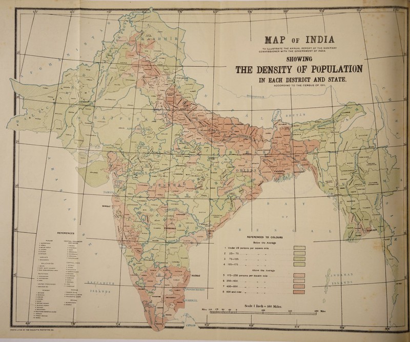 NOH-H HASH* MAP of INDIA Pf TO ILLUSTRATE THE ANNUAL REPORT OF THE SANITARY COMMISSIONER WITH THE GOVERNMENT OF INDIA AT TOOK UDNAMPVR SHOWING DENSITY OF POPULATION IN EACH DISTRICT AND STATE. c ha mbr 1UJRAT «mail SHAMPu* KANCRA GUJNANi N'ANWAU* \AM(UTSa^v JHAN6 'LAHORE /JSlMLA O'tT ' iVAUPUR '0_Jfc PO«fV ‘•ORA^A^,'', montco*i*y ,'makah GAPHWAL LM8AIA \0... -'■/ Ks©‘ ,i I ; f- k MuzArrARl multAn ACCORDING TO THE CENSUS OF 1911 PatiAla aaraw** cNA6ai harnal wuzArrAR NAGAR aP«tra r. ****** nohtar' BAH*WALPu« MCfcwtl Bi’Kanpr •WPAuV SUKKUR lAftftXlU ;A*MtwP^ BAHRAIC jHAlayy> Aiwa* < - % sItApur * **A* < ONOA VAAINPURI AGRA /•Vw ^ - JAIPAIBUKI v„ COOCh ' ***IRPUR / KAM«»iP BASTI ! 60RAKHPUR CHAMPA* IOAVPAAA SiBSAGAA marwar NOWGONG CAWNPORI /ALA UN •hAcAhill* ■JAMGARH IcAROHIU-* RANGPUR K mvitkyina •arrar roHAifpOR BUROi  Y0^A8Att' ciCHAR M£war aotah 'swohi / M1RZAPUR j M VPHCN SING w pAt4NPUR 'ottawar' ^ /• I ^•AfnALPARGAH; RAJ SM AM 1 PARKA PAN HA' Dongak HJLLTIFPPR^ SAUGOR irbhOm /' X », IUSM«IMILIS 1 : C'i I cure m ^AUOR GWALIOR 3URGUJA KORf, ,J SHWIBO i JESSORE ;^OAKHAU/ ■5' f) Bhopal CHIN Hill. * vHOOGHLY \4ASHPl AlHDORf kLOWKRCHlKDVNI_N. midnaporl \ /CALCUTTA V M paKCama* , KATHIAWAR aspur CHHJNOWAAA ■» balaghat;' BETuL p/SMOMU SOUTHKPN SHANJTATI* .HHRNOf 3l MtlKTlLA *«ANOt*M BHANOARA.^* DRUG I YA»l TMW B'JL OANA\ CUTTACK NASl* \ / AffGOC AHOLA YtOTMJt' KANAER chAnqa AURAARAsiD ADIlABAO l.ap^aoha6ar PARfiHARi aOMBAV n^nocr touhboo V'2ACAPAT*M AGENCY , ZANABAg ,A prow MEOak i SHOLAPUR WARanGAL AGENl BASSCIM iebabad GUkBARCA nalgonoa COLOURS MAHlU»A»tW > \ fit LGAUM? RaichOr PUNJAB GUNTUR CENTRAL PROVINCES ANO 8ERAR 1 maarai a KAWAROHA 3 SARTI 4 SARANGARH 6 KHAIRACARH « nanogaon 7 CMMUIRHADAN Below the Average Under 25 persons per square mile BfLlAR NtLLORC TAVOY CUODAPAH CENTRAL INDIA t SlTAMAU 2 INDORE 3 KM ILCHIPoR 4 NARSINGHGARH 5 RAJCARh 6 AL(-RAJPUR 7 SAMTHAR 3 KOTMI 9 SOMAWAL 10 JASO t 1 CMARKHARf BALUCHISTAN BUGTI COUNTRY Above the Average 175—250 persons per square mile KAOUR 3 SlBI ADM. CHITTOOR RAJPUTANA MADRAS ‘COHO 3 JONH UNITED PROVINCES &ALEM ^PONDICHERRY MADRAS 1 SANDUR STATC 2 BANGANAPALLC «tatc 3 PAOUKROTTAI STATC BOMBAY 8 600 and over 1 MEHWAS KAHIKAL I MURSHIOABAD 7 HOWRAH 6 SATARA AGENCY 7 BI4APUR AGENCY a AKALKOT » Sava ntvaoi 'O SOUTHERN MARaTHAJAgTrS 1 1 BAROOA 12 PANCH MAHALS IS SURAT 160 Miles kawnAo PHOTO LITHO BY TWE CALCUTTA PHOTOTYPE CO.