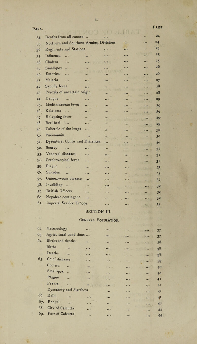 • • 11 Para, Page. 34* Deaths from all causes ... • • • ... 24 35- Northern and Southern Armies, Divisions 1 • l **♦ 24 36- Regiments and Stations • • • • • t ... 25 37* Influenza • • • • • • • • • 25 33* Cholera * » t IM • • • 25 39- Small-pox ... Ml • • • • • • 26 \ 40. Enterica • • • • • • • • 26 41. Malaria • • • • M • • • 27 42. Sandfly fever ... • • • • » • ... 28 43- Pyrexia of uncertain origin • • • III ... 28 44. Dengue III • • • ♦ • • 29 45- Mediterranean fever II* • • V Ml 29 46. N Kala-azar ... « • « Ml • • • 29 47- Relapsing fever Ml ... • II 29 48. Beri-beri ’... ... • • • • • • 29 49. Tubercle of the lungs ... • • • * • • 0 V- So. Pneumonia... • * • ... ... 30 Si- Dysentery, Colitis and Diarrhoea ... ... . • • 30 52. Scurvy ... ... • • • 3* 53- Venereal diseases • •• • • • • • • 3i 54* Cerebro-spinal fever • • • • • • ... 31 55- Plague • • • • • . • • • 3i 56. Suicides • M • • . • • • 3i 57- Guinea-worm disease ... • • <* • • • • •• + 32 58. Invaliding ... • •• • • * Ml 32 59- British Officers • • • • • • ... 32 60. Nepalese contingent • • . • • • ... 33 61. Imperial Service Troops • • • Ml • ># 35 SECTION III. General Population. 62, Meteorology • I* ... 37 63- Agricultural conditions ... • • • • • • 37 64. Births and deaths • • • ... 38 Births ♦ If • • • ... 38 Deaths **• . . . Ml 33 65. Chief diseases • * ... 39 Cholera • • • • • • ... • • * 40 Small-pox ... ... • a • 40 Plague • . * III 4i Fevers • • • ... 4i Dysentery and diarrhoea Ml • • • • »| 41 66. Delhi • • « ... ¥ 67. Bengal III ... 42 68. City of Calcutta Ml * . • 44 69, Port of Calcutta • • » Ml • •• 44