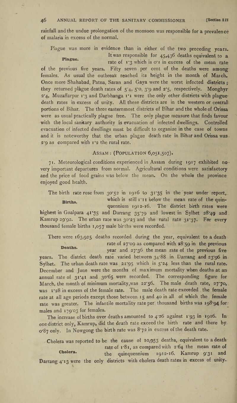 rainfall and the undue prolongation of the monsoon was responsible for a prevalence of malaria in excess of the normal. Plague was more in evidence than in either of the two preceding years. It was responsible for 45,436 deaths equivalent to a Plague. » « * rate of 1*3 which is o*i in excess of the mean rate of the previous five years. Fifty seven per cent of the deaths were among females, As usual the outbreak reached its height in the month of March. Once more Shahabad, Patna, Saran and Gaya were the worst infected districts ; they returned plague death rates of 5*4, 5*0, 3*9 and 2*5, respectively. Monghyr 2*4, Muzaffarpur 1*3 and Darbhanga ri were the only other districts with plague death rates in excess of unity. All these districts are in the western or central portions of Bihar. The three easternmost districts of Bihar and the whole of Orissa were as usual practically plague free. The only plague measure that finds favour with the local sanitary authority is evacuation of infected dwellings. Controlled evacuation of infected dwellings must be difficult to organize in the case of towns and it is noteworthy that the urban plague death rate in Bihar and Orissa was 2*9 as compared with 1*2 the rural rate. Assam : (Population 6,051,507). 71. Meteorological conditions experienced in Assam during 1917 exhibited no- very important departures from normal. Agricultural conditions were satisfactory and the price of food grains was below the mean. On the whole the province enjoyed good health. The birth rate rose from 30*52 in 1916 to 31*35 in the year under report, Sirths which is still i n below the mean rate of the quin¬ quennium 1912-16, The district birth rates were highest in Goalpara 41*35 and Darrang 35*79 and lowest in Sylhet 28*49 and Kamrup 29*92. The urban rate was 30*23 and the rural rate 31*37. For every thousand female births 1,057 male births were recorded. There were 163,925 deaths recorded during the year, equivalent to a death rate of 27*09 as compared with 28*59 in the previous Deaths. year an(j 27*36 the mean rate of the previous five years. The district death rate varied between 34*88 in Darrang and 23*96 in Sylhet. The urban death rate was 21*95 which is 5*24 less than the rural rate. December and June were the months of maximum mortality when deaths at an annual rate of 31*41 and 30*65 were recorded. The corresponding figure for March, the month of minimum mortality,was 22*56. The male death rate, 27*70, was 1*28 in excess of the female rate. The male death rate exceeded the female rate at all age periods except those between 15 and 40 in all of which the female rate was greater. The infantile mortality rate per; thousand births was 198*94 for; males and 179*03 for females. The increase of births over death s amounted to 4*26 against 1*93 in 1916. In one district only, Kamrup, did the death rate exceed the birth rate and there by 0*87 only. In Nowgong the birth rate was 8*72 in excess of the death rate. Cholera was reported to be the cause of 10,953 deaths, equivalent to a death rate of 1*81, as compared with 2*64 the mean rate of Cholera. the quinquennium 1912-16. Kamrup 9*31 and Darrang 4*13 were the only districts with cholera death rates in excess of unity..