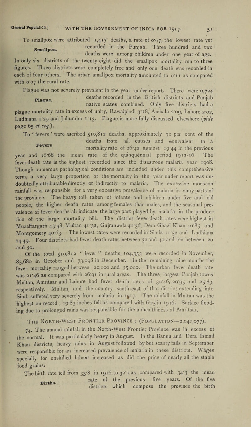 To smallpox were attributed 1,417 deaths, a rate of 0*07, the lowest rate yet Smallpox recorded in the Punjab. Three hundred and two deaths were among children under one year of age. In only six districts of the twenty-eight did the smallpox mortality run to three figures. Three districts were completely free and only one death was recorded in each of four others. The urban smallpox mortality amounted to oh i as compared with 0*07 the rural rate. Plague was not severely prevalent in the year under report. There were 9,724 deaths recorded in the British districts and Punjab native states combined. Only five districts had a plague mortality rate in excess of unity, Rawalpindi 3*18, Ambala 2*09, Lahore 2-02, Ludhiana 1*29 and Jullundur 1*13. Plague is more fully discussed elsewhere (vide page 65 et seq). Plague. To ‘ fevers ’ were ascribed 510,812 deaths, approximately 70 per cent of the deaths from all causes and equivalent to a mortality rate of 26*42 against 19*44 in the previous year and 16*68 the mean rate of the quinquennial period 1912-16. The fever death rate is the highest recorded since the disastrous malaria year 1908. Though numerous pathological conditions are included under this comprehensive term, a very large proportion of the mortality in the year under report was un¬ doubtedly attributable directly or indirectly to malaria. The excessive monsoon rainfall was responsible for a very excessive prevalence of malaria in many parts of the province. The heavy toll taken of mfants and children under five and old people, the higher death rates among females than males, and the seasonal pre- valence of fever deaths all indicate the large part played by malaria in the produc¬ tion of the large mortality bill. The district fever death rates were highest in Muzaffargarh 43*48, Multan 41*52, Gujranwala 41*36, Dera Ghazi Khan 40*85 and Montgomery 40*63. The lowest rates were recorded in Simla 1152 and Ludhiana 14*49. Four districts had fever death rates between 30 and 40 and ten between 20 and 30. Of the total 510,812 “ fever ” deaths, \04.555 were recorded in November, 85,680 in October and 73,098 in December. In the remaining nine months the fever mortality ranged between 22,000 and 35,000. The urban fever death rate was 21*46 as compared with 26*91 in rural areas. The three largest Punjab towns Multan, Amritsar and Lahore had fever death rates of 30*46, 29^95 aRd 25*89, respectively. Multan, and the country south-east of that district extending into Sind, suffered very severely from malaria in 1917. The rainfall in Multan was the highest on record ; 59*83 inches fell as compared with 6*25 in 1916. Surface flood¬ ing due to prolonged rains was responsible for the unhealthiness of Amritsar. The North-West Frontier Province : (Population—2,041,077). 74. The annual rainfall in the North-West Frontier Province was in excess of the normal. It was particularly heavy in August. In the Bannu and Dera Ismail Khan districts, heavy rains in August followed by but scanty falls in September were responsible for an increased prevalence of malaria in these districts. Wages specially for unskilled labour increased as did the price of nearly all the staple food grains* The birth rate fell from 33*8 in 1916 to 32*1 as compared with 34*3 the mean rate of the previous five vears. Of the five < Births. 1 J districts which compose the province the birth
