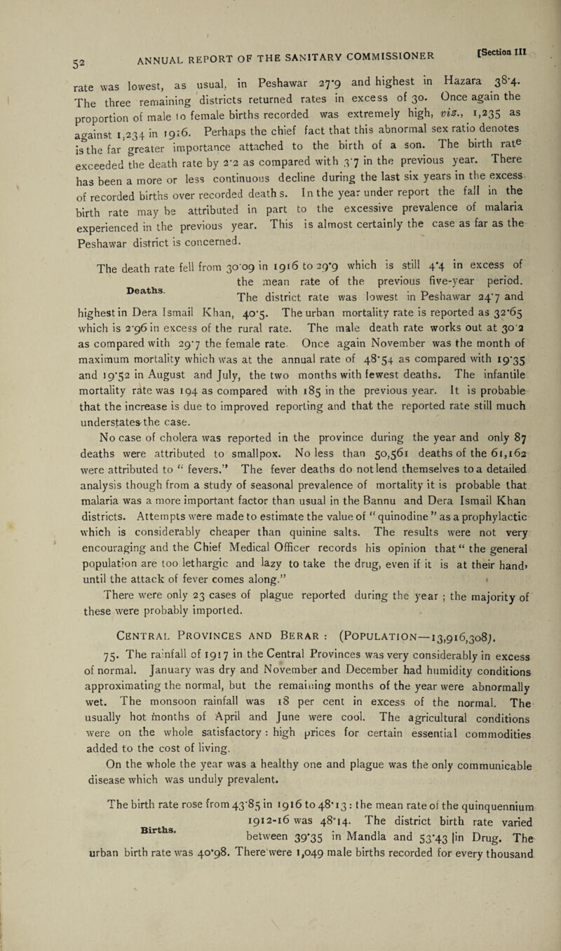 rate was lowest, as usual, In Peshawar 27*9 and highest in Hazara 38-4. The three remaining districts returned rates in excess of 30. Once again the proportion of male to female births recorded was extremely high, vis., 1,235 as against 1,234 in 1916. Perhaps the chief fact that this abnormal sex ratio denotes is the far greater importance attached to the birth of a son. The birth rate exceeded the death rate by 2*2 as compared with 37 in the previous year. There has been a more or less continuous decline during the last six years in the excess of recorded births over recorded death s. In the year under report the fall in the birth rate may be attributed in part to the excessive prevalence of malaria experienced in the previous year. This is almost certainly the case as far as the Peshawar district is concerned. The death rate fell from 30-09 in 1916 to 29*9 which is still 4*4 in excess of the mean rate of the previous five-year period. Deaths. The district rate was lowest in Peshawar 24-7 and highest in Dera Ismail Khan, 40*5. The urban mortality rate is reported as 32*65 which is 2-96 in excess of the rural rate. The male death rate works out at 30 2 as compared with 29-7 the female rate. Once again November was the month of maximum mortality which was at the annual rate of 48*54 as compared with 19*35 and 19*52 in August and July, the two months with fewest deaths. The infantile mortality rate was 194 as compared with 185 in the previous year. It is probable that the increase is due to improved reporting and that the reported rate still much understates the case. No case of cholera was reported in the province during the year and only 87 deaths were attributed to smallpox. No less than 50,561 deaths of the 61,162 were attributed to “ fevers.” The fever deaths do not lend themselves to a detailed analysis though from a study of seasonal prevalence of mortality it is probable that malaria was a more important factor than usual in the Bannu and Dera Ismail Khan districts. Attempts were made to estimate the value of “ quinodine ” as a prophylactic which is considerably cheaper than quinine salts. The results were not very encouraging and the Chief Medical Officer records his opinion that “ the general population are too lethargic and lazy to take the drug, even if it is at their hand* until the attack of fever comes along.” There were only 23 cases of plague reported during the year ; the majority of these were probably imported. Central Provinces and Berar : (Population—-13,916,308;. 75. The rainfall of 1917 in the Central Provinces was very considerably in excess of normal. January was dry and November and December had humidity conditions approximating the normal, but the remaining months of the year were abnormally wet. The monsoon rainfall was 18 per cent in excess of the normal. The usually hot months of April and June were cool. The agricultural conditions were on the whole satisfactory : high prices for certain essential commodities added to the cost of living. On the whole the year was a healthy one and plague was the only communicable disease which was unduly prevalent. The birth rate rose from 43-85 in 19161048*13: the mean rate oi the quinquennium 1912-16 was 48*14. The district birth rate varied Births between 39*35 in Mandla and 53*43 |in Drug. The urban birth rate was 40*98. There were 1,049 male births recorded for every thousand