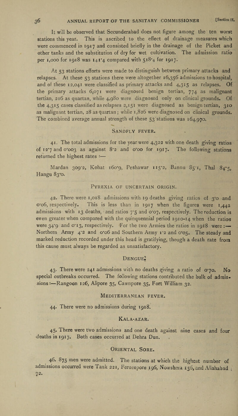 It will be observed that Secunderabad does not figure among the ten worst stations this year. This is ascribed to the effect of drainage measures which were commenced in 1917 and consisted briefly in the drainage of the Picket and other tanks and the substitution of dry for wet cultivation. The admission ratio per 1,000 for 1918 was 141*4 compared with 518*4 for 1917. At 53 stations efforts were made to distinguish between primary attacks and relapses. At these 53 stations there were altogether 16,356 admissions to hospital, and of these 12,041 were classified as primary attacks and 4,315 as relapses. Of the primary attacks 6,071 were diagnosed benign tertian, 774 as malignant tertian, 216 as quartan, while 4,980 were diagnosed only on clinical grounds. Of the 4,315 cases classified as relapses 2,151 were diagnosed as benign tertian, 310 as malignant tertian, 28 as quartan ; while 1,826 were diagnosed on clinical grounds. The combined average annual strength of these 53'stations was 164,970. Sandfly fever. 41. The total admissions for the year were 4,322 with one death giving ratios of 12*7 and 0*003 as against 8*2 and 0*00 for 1917. The following stations returned the highest rates :— Mardan 309*2, Kohat 160*9, Peshawar 115*2, Bannu 85*1, Thai 84*5, Hangu 83*0. Pyrexia of uncertain origin. 42. There were 1,018 admissions with 19 deaths giving ratios cf 3*0 and o'o6, respectively. This is less than in 1917 when the figures were 1,442 admissions with 13 deaths, and ratios 7*5 and 0*07, respectively. The reduction is even greater when compared with the quinquennial period 1910-14 when the ratios were 34*9 and 0*13, respectively. For the two Armies the ratios in 1918 were : — Northern Army 4*2 and 0*06 and Southern Army 1*2 and 0*05. The steady and marked reduction recorded under this head is gratifying, though a death rate from this cause must always be regarded as unsatisfactory. Dengue? 43. There were 24! admissions with no deaths giving a ratio of 0*70. No special outbreaks occurred. The following stations contributed the bulk of admis¬ sions :—Rangoon 126, Alipore 35, Cawnpore 35, Fort William 32. Mediterranean fever. 44. There were no admissions during 1918. Kala*azar. 45. There were two admissions and one death against nine cases and four deaths in 1917. Both cases occurred at Dehra Dun. Oriental Sore. 46. 875 men were admitted. The stations at which the highest number of admissions occurred were Tank 221, Ferozepore 196, Nowshera 156, and Allahabad