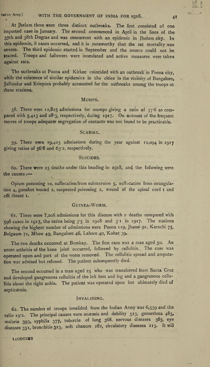 \ At Jhelum there were three distinct outbreaks. The first consisted of one imported case in January. The second commenced in April in the lines of the 37th and 38th Dogras and was concurrent with an epidemic in jhelum city. In this epidemic, 8 cases occurred, and it is noteworthy that the rat mortality was severe. The third epidemic started in September and the source could not be traced. Troops and followers were inoculated and active measures were taken against rats. The outbreaks at Poona and Kirkee coincided with an outbreak in Poona city, while the existence of similar epidemics in the cities in the vicinity of Bangalore, Jullundur and Erinpura probably accounted for the outbreaks among the troops at these stations. Mumps. ^' * 58. There were 12,825 admissions for mumps giving a ratio of 37*6 as com¬ pared with 5,413 and 28*3, respectively, during 1917. On account of the frequent moves of troops adequate segregation of contacts was not found to be practicable. Scabies. 59. There were 19,405 admissions during the year against 12,094 'm l9l7 giving ratios of 56*8 and 63’2, respectively. Suicides. 60. There were 25 deaths under this heading in 191S, ancj the following were the causes:— * . ' \ Opium poisoning 10, suffocation from submersion 5, suffocation from strangula¬ tion 4, gunshot wound 2, suspected poisoning 2, wound of the spinal cord 1 and ctlt throat 1. Guinea*Worm. 61. There were T,208 admissions for this disease with 2 deaths compared with 596 cases in 1917, the ratios being 3*5 in 1918 and 3-1 in 1917. The stations showing the highest number of admissions were Poona 119, Jhansi 91, Karachi 75, Belgaum 71, Mhow 49, Bangalore 46, Lahore 40, Kohat 39. The two deaths occurred at Bombay. The first case was a man aged 50. An acute arthritis of the knee joint occurred, followed by cellulitis. The case was operated upon and part of the worm removed. The cellulitis spread and amputa¬ tion was advised but refused. The patient subsequently died. The second occurred in a man aged 25 who was transferred from Santa Cruz and developed gangrenous cellulitis of the left foot and leg and a gangrenous cellu¬ litis about the right ankle. The patient was operated upon but ultimately died of septicaemia. Invaliding. 62. The number of troops invalided from the Indian Army was 6,539 and the ratio i92. The principal causes were anaemia and debility 5> gonorrhoea 4^3> malaria 393, syphilis 377, tubercle of lung 368, nervous diseases 363, eye diseases 351, bronchitis 323, soft chancre 282, circulatory diseases 213. It will