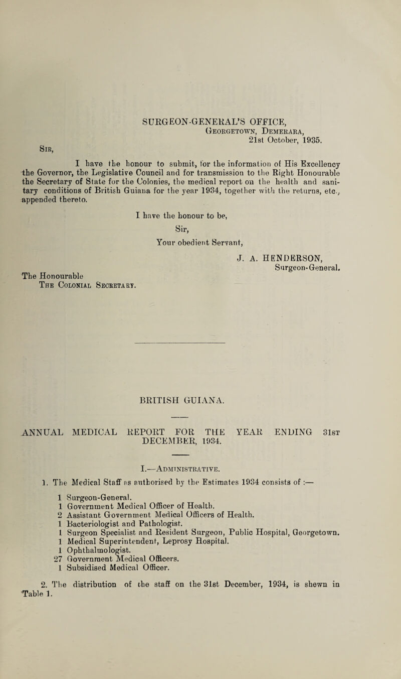 SURGEON-GENERAL’S OFFICE, Georgetown, Demerara, 21st October, 1935. Sir, I have the honour to submit, tor the information of His Excellency 4he Governor, the Legislative Council and for transmission to the Right Honourable the Secretary of State for the Colonies, the medical report on the health and sani¬ tary conditions of British Guiana for the year 1934, together with the returns, etcv appended thereto. I have the honour to be, Sir, Your obedient Servant, The Honourable The Colonial Secretary. J. A. HENDERSON, Surgeon-General, BRITISH GUIANA. ANNUAL MEDICAL REPORT FOR THE YEAR ENDING 31st DECEMBER, 1934. I.—Administrative. 1. The Medical Staff as authorised by the Estimates 1934 consists of:— 1 Surgeon-General. 1 Government Medical Officer of Health. 2 Assistant Government Medical Officers of Health. I Bacteriologist and Pathologist. 1 Surgeon Specialist and Resident Surgeon, Public Hospital, Georgetown. 1 Medical Superintendent, Leprosy Hospital. 1 Ophthalmologist. 27 Government Medical Officers. 1 Subsidised Medical Officer. 2. The distribution of the staff on the 31st December, 1934, is shewn in