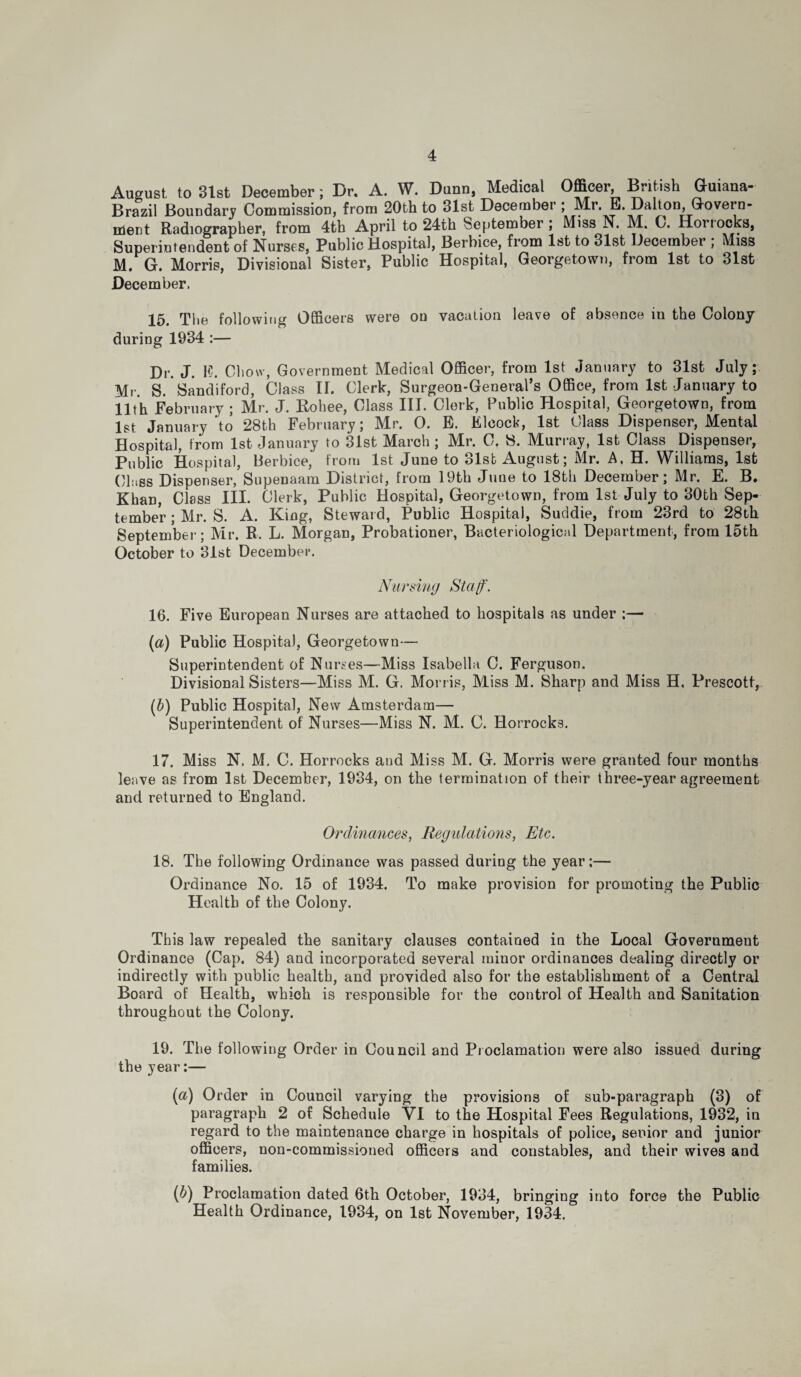 August to 31st December; Dr. A. W. Dunn, Medical Officer, British Guiana- Brazil Boundary Commission, from 20th to 31st December ; Mr. E. Dalton, Govern¬ ment Radiographer, from 4th April to 24th September; Miss N. M. C. Horrocks, Superintendent of Nurses, Public Hospital, Berbice, from 1st to 31st December ; Miss M. G. Morris, Divisional Sister, Public Hospital, Georgetown, from 1st to 31st December, 15. The following Officers were on vacation leave of absence in the Colony during 1934 :— Dr. J. K. Chow, Government Medical Officer, from 1st January to 31st July; Mr. S. Sandiford, Class If. Clerk, Surgeon-General’s Office, from 1st January to 11th February ; Mr. J. Rohee, Class III. Clerk, Public Hospital, Georgetown, from 1st January to 28th February; Mr. 0. E. Eleock, 1st Class Dispenser, Mental Hospital, from 1st January to 31st March ; Mr. C. 8. Murray, 1st Class Dispenser, Public Hospital, Berbice, from 1st June to 31st August; Mr. A, H. Williams, 1st Class Dispenser, Supenaam District, from 19th June to 18th December; Mr. E. B. Khan, Class III. Clerk, Public Hospital, Georgetown, from 1st July to 30th Sep¬ tember ; Mr. S. A. King, Steward, Public Hospital, Suddie, from 23rd to 28th September; Mr. R. L. Morgan, Probationer, Bacteriological Department, from 15th October to 31st December. Nursing Staff'. 16. Five European Nurses are attached to hospitals as under ;— (a) Public Hospital, Georgetown— Superintendent of Nurses—Miss Isabella C. Ferguson. Divisional Sisters—Miss M. G. Morris, Miss M. Sharp and Miss H. Prescott, (b) Public Hospital, New Amsterdam— Superintendent of Nurses—Miss N. M. C. Horrocks. 17. Miss N. M. C. Horrocks and Miss M. G. Morris were granted four months leave as from 1st December, 1934, on the termination of their three-year agreement and returned to England. Ordinances, Regulations, Etc. 18. The following Ordinance was passed during the year;— Ordinance No. 15 of 1934. To make provision for promoting the Public Health of the Colony. This law repealed the sanitary clauses contained in the Local Government Ordinance (Cap. 84) and incorporated several minor ordinances dealing directly or indirectly with public health, and provided also for the establishment of a Central Board of Health, which is responsible for the control of Health and Sanitation throughout the Colony. 19. The following Order in Council and Proclamation were also issued during the year:— (а) Order in Council varying the provisions of sub-paragraph (3) of paragraph 2 of Schedule VI to the Hospital Fees Regulations, 1932, in regard to the maintenance charge in hospitals of police, senior and junior officers, non-commissioned officers and constables, and their wives and families. (б) Proclamation dated 6th October, 1934, bringing into force the Public Health Ordinance, 1934, on 1st November, 1934.