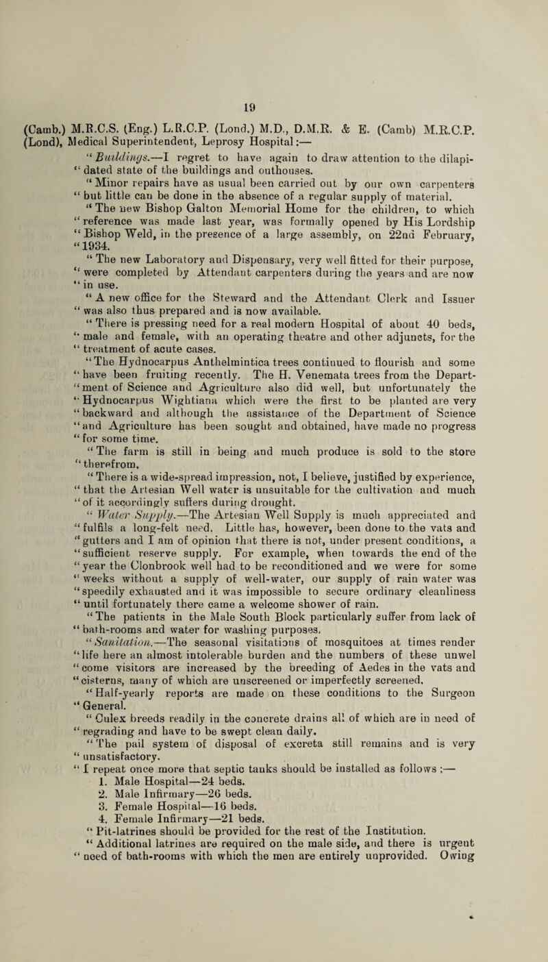 (Camb.) M.R.C.S. (Eng.) L.R.C.P. (Lond.) M.D., D.M.R. & E. (Camb) M.RC.P. (Lond), Medical Superintendent, Leprosy Hospital:— “ Buildings.—I regret to have again to draw attention to the dilapi- “ dated state of the buildings and outhouses. '‘Minor repairs have as usual been carried out by our own carpenters “ but little can be done in the absence of a regular supply of material. “ The new Bishop Galton Memorial Home for the children, to which “ reference was made last year, was formally opened by His Lordship “ Bishop Weld, in the presence of a large assembly, on 22nd February, “ 1934. “ The new Laboratory and Dispensary, very well fitted for their purpose, “ were completed by Attendant carpenters during the years and are now “ in use. “ A new office for the Steward and the Attendant Clerk and Issuer “ was also thus prepared and is now available. “ There is pressing need for a real modern Hospital of about 40 beds, male and female, with an operating theatre and other adjuncts, for the “ treatment of acute cases. “The Hydnocarpus Anthelmintica trees continued to flourish and some “have been fruiting recently. The H. Venemata trees from the Depart- “ ment of Science and Agriculture also did well, but unfortunately the “ Hydnocarpus Wightiana which were the first to be planted are very “ backward and although the assistance of the Department of Science “and Agriculture has been sought and obtained, have made no progress “ for some time. “ The farm is still in being and much produce is sold to the store “ therefrom, “ There is a wide-spread impression, not, I believe, justified by experience, “ that the Artesian Well water is unsuitable for the cultivation aud much “of it accordingly suffers during drought. “ Water Supply.—The Artesian Well Supply is much appreciated and “ fulfils a long-felt need. Little has, however, been done to the vats and “gutters and I am of opinion that there is not, under present conditions, a “sufficient reserve supply. For example, when towards the end of the “ year the Clonbrook well had to be reconditioned and we were for some “ weeks without a supply of well-water, our supply of rain water was “speedily exhausted and it was impossible to secure ordinary cleanliness “ until fortunately there came a welcome shower of rain. “The patients in the Male South Block particularly suffer from lack of “ bath-rooms and water for washing purposes. 11 Sanitation,—The seasonal visitations of mosquitoes at times render “life here an almost intolerable burden and the numbers of these unwel “ come visitors are increased by the breeding of Aedes in the vats and “cisterns, many of which are unscreened or imperfectly screened, “Half-yearly reports are made on these conditions to the Surgeon “ General. “ Culex breeds readily in the concrete drains all of which are in need of “ regrading and have to be swept clean daily. “ The pail system of disposal of excreta still remains and is very “ unsatisfactory, “ I repeat once more that septic tauks should be iustalled as follows ;— 1. Male Hospital—24 beds. 2. Male Infirmary—26 beds. 3. Female Hospital—16 beds. 4. Female Infirmary—21 beds. “ Pit-latrines should be provided for the rest of the Institution. “ Additional latrines are required on the male side, and there is urgent “ need of bath-rooms with which the meu are entirely unprovided. Owing