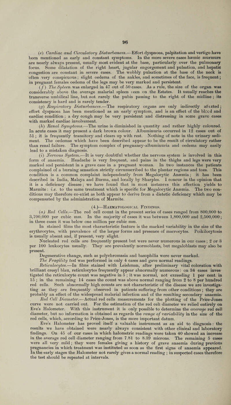 90 (e) Cardiac and Circulatory Disturbances.—Effort dyspnoea, palpitation and vertigo have been mentioned as early and constant symptoms. In the more severe cases haemic murmurs are nearly always present, usually most evident at the base, particularly over the pulmonary focus. Some dilatation of the right heart, jugular engorgement and pulsation, and hepatic congestion are constant in severe cases. The wobbly pulsation at the base of the neck is often very conspicuous; slight oedema of the ankles, and sometimes of the face, is frequent; in pregnant females oedema of the legs may be very marked and persistent. (/) The Spleen was enlarged in 47 out of 50 cases. As a rule, the size of the organ was considerably above the average malarial spleen teen on the Estates. It usually reaches the transverse umbilical line, but not rarely the pubis passing to the right of the midline ; its consistency is hard and is rarely tender. (g) Respiratory Disturbances.—The respiratory organs are only indirectly ahccted ; effort dyspnoea has been mentioned as an early symptom, and is an effect of the bleed and cardiac condition; a dry cough may be very persistent and distressing in some grave cases with marked cardiac involvement. (h) Renal Symptoms.—The urine is diminished in quantity and rather highly coloured. In acute cases it may present a dark brown colour. Albuminuria occurred in 12 cases out of 51 ; it is frequently transitory and clears up with rest. Nothing of note in the urinary sedi¬ ment. The oedemas which have been described appear to be the result of circulatory rather than renal failure. The symptom complex of pregnancy-albuminuria and oedema may easily lead to a mistaken diagnosis. (i) Nervous System.—It is very doubtful whether the nervous system is involved in this form of anaemia. Headache is very frequent, and pains in the thighs and legs were very marked and persistent in a grave case in a pregnant woman. In two instances the patients complained of a burning sensation strictly circumscribed to the plantar regions and toes. This condition is a common complaint independently from Megalocytic Anaemia; it has been described in India, Malaya and Burma, and locally by Sharpies. I concur in the opinion that it is a deficiency disease; we have found that in most instances this affection yields to Marmite : i.e. to the same treatment which is specific for Megalocytic Anaemia. The two con¬ ditions may therefore co-exist as both appear to derive from a dietetic deficiency which may be compensated by the administration of Marmite. (4.)—Haematological Findings. (a) Red Cells.—The red cell count in the present series of cases ranged from 800,000 to 3,700,000 per cubic mm. In the majority of cases it was between 1,800,000 and 2,500,000 ; in three cases it wTas below one million per cubic mm. In stained films the most characteristic feature is the marked variability in the size of the erythrocytes, with prevalence of the larger forms and presence of macrocytes. Poikilocytosis is usually absent and, if present, very slight. Nucleated red cells are frequently present but were never numerous in our cases ; 2 or 3 per 100 leukocytes usually. They are prevalently normoblasts, but megaloblasts may also be present. Degenerative change, such as polychromasia and basophilia were never marked. The Fragility test was performed in only 4 cases and gave normal readings. Reticulocytes.—In films stained with Leishman, after preliminary vital coloration with brilliant cresyl blau, reticulocytes frequently appear abnormally numerous : on 34 cases inves tigated the reticulocyte count was negative in 5 ; it was normal, not exceeding 1 per cent, in 15 ; in the remaining 14 cases the count wras above normal ranging from 2 to 8 per hundred red cells. Such abnormally high counts are not characteristic of the disease we are investiga¬ ting as they are frequently observed in patients suffering from other conditions ; they are probably an effect of the widespread malarial infection and of the resulting secondary anaemia. Red Cell Diameter.—Actual red cells measurements for the plotting of the Price-Jones curve were not carried out. For the estimation of the red cell diameter we relied entirely on Eve’s Halometer. With this instrument it is only possible to determine the average red cell diameter, but no information is obtained as regards the range of variability in the size of the red cells, which, according to Price-Jones, is the more important datum. Eve’s Halometer has proved itself a valuable instrument as an aid to diagnosis : the results we have obtained were nearly always consistent with other clinical and laboratory findings. On 45 of our cases in which halometric readings were taken 40 showed an increase in the average red cell diameter ranging from 7.81 to 8.39 microns. The remaining 5 cases M ere all very mild ; they MTere females giving a history of grave anaemia during previous pregnancies in which treatment Mras instituted as soon as the first signs of anaemia appeared. In the early stages the Halometer not rarely gives a normal reading ; in suspected cases therefore the test should be repeated at intervals.