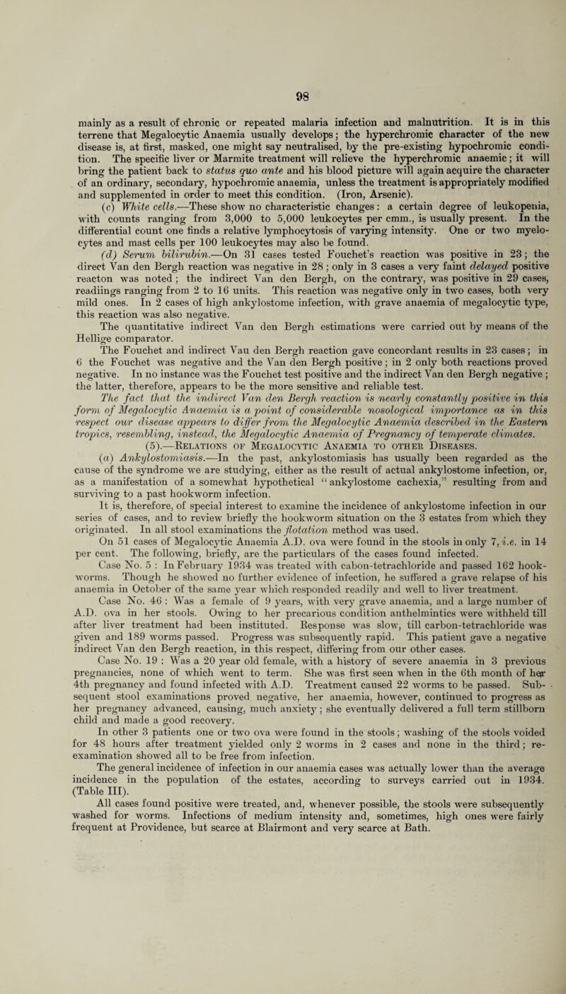 mainly as a result of chronic or repeated malaria infection and malnutrition. It is in this terrene that Megalocytic Anaemia usually develops; the hyperchromic character of the new disease is, at first, masked, one might say neutralised, by the pre-existing hypochromic condi¬ tion. The specific liver or Marmite treatment will relieve the hyperchromic anaemic ; it will bring the patient back to status quo ante and his blood picture will again acquire the character of an ordinary, secondary, hypochromic anaemia, unless the treatment is appropriately modified and supplemented in order to meet this condition. (Iron, Arsenic). (c) White cells.—These show no characteristic changes: a certain degree of leukopenia, with counts ranging from 3,000 to 5,000 leukocytes per cmm., is usually present. In the differential count one finds a relative lymphocytosis of varying intensity. One or two myelo¬ cytes and mast cells per 100 leukocytes may also be found. (d) Serum bilirubin.—On 31 cases tested Fouchet’s reaction was positive in 23; the direct Van den Bergh reaction was negative in 28 ; only in 3 cases a very faint delayed positive reacton was noted ; the indirect Van den Bergh, on the contrary, was positive in 29 cases, readiings ranging from 2 to 16 units. This reaction was negative only in twro cases, both very mild ones. In 2 cases of high ankylostome infection, with grave anaemia of megalocytic type, this reaction was also negative. The quantitative indirect Van den Bergh estimations were carried out by means of the Hellige comparator. The Fouchet and indirect Vau den Bergh reaction gave concordant results in 23 cases; in 6 the Fouchet was negative and the Van den Bergh positive; in 2 only both reactions proved negative. In no instance was the Fouchet test positive and the indirect Van den Bergh negative ; the latter, therefore, appears to be the more sensitive and reliable test. The fact that the indirect Van den Bergh reaction is nearly constantly positive in this form of Megalocytic Anaemia is a point of considerable nosological importance as in this respect our disease appears to differ from the Megalocytic Anaemia described in the Eastern tropics, resembling, instead, the Megalocytic Anaemia of Pregnancy of temperate climates. (5).—Relations of Megalocytic Anaemia to other Diseases. (a) Ankylostomiasis.—In the past, ankylostomiasis has usually been regarded as the cause of the syndrome we are studying, either as the result of actual ankylostome infection, or, as a manifestation of a somewhat hypothetical “ ankylostome cachexia/’ resulting from and surviving to a past hookworm infection. It is, therefore, of special interest to examine the incidence of ankylostome infection in our series of cases, and to review briefly the hookworm situation on the 3 estates from which they originated. In all stool examinations the flotation method was used. On 51 cases of Megalocytic Anaemia A.D. ova were found in the stools in only 7, i.e. in 14 per cent. The following, briefly, are the particulars of the cases found infected. Case No. 5 : In February 1934 was treated with cabon-tetrachloride and passed 162 hook¬ worms. Though he showed no further evidence of infection, he suffered a grave relapse of his anaemia in October of the same year which responded readily and well to liver treatment. Case No. 46 : Was a female of 9 years, with very grave anaemia, and a large number of A.D. ova in her stools. Owing to her precarious condition anthelmintics were withheld till after liver treatment had been instituted. Response was slow, till carbon-tetrachloride was given and 189 worms passed. Progress was subsequently rapid. This patient gave a negative indirect Van den Bergh reaction, in this respect, differing from our other cases. Case No. 19 : Was a 20 year old female, with a history of severe anaemia in 3 previous pregnancies, none of which went to term. She was first seen when in the 6th month of hefr 4th pregnancy and found infected with A.D. Treatment caused 22 worms to be passed. Sub¬ sequent stool examinations proved negative, her anaemia, however, continued to progress as her pregnancy advanced, causing, much anxiety; she eventually delivered a full term stillborn child and made a good recovery. In other 3 patients one or two ova were found in the stools; washing of the stools voided for 48 hours after treatment yielded only 2 worms in 2 cases and none in the third; re¬ examination showed all to be free from infection. The general incidence of infection in our anaemia cases was actually lower than ihe average incidence in the population of the estates, according to surveys carried out in 1934. (Table III). All cases found positive were treated, and, whenever possible, the stools were subsequently washed for worms. Infections of medium intensity and, sometimes, high ones were fairly frequent at Providence, but scarce at Blairmont and very scarce at Bath.