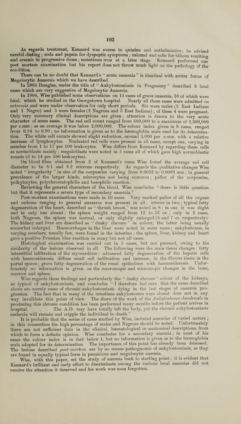 As regards treatment, Kennard was averse to quinine and anthelmintics; lie advised careful dieting ; soda and pepsin for dyspeptic symptoms ; calomel and salts for bilious vomiting and arsenic in progressive doses; sometimes iron at a later stage. Kennard performed one post mortem examination but his report does not throw much light on the pathology of the condition. There can be no doubt that Kennard’s “ acute anaemia ” is identical with acuter forms of Megalocytic Anaemia which we have described. In 1905 Douglas, under the title of “ Ankylostomiasis in Pregnancy ” described 3 fatal cases which are very suggestive of Megalocytic Anaemia. In 1906, Wise published some observations on 11 cases of grave anaemia, 10 of which were fatal, which he studied in the Georgetown hospital. Nearly all these cases were admitted in extremis and were under observation for only short periods. Six were males (5 East Indians and 1 Negro) and 5 were females (2 Negroes and 3 East Indians) ; of these 4 were pregnant. Only very summary clinical descriptions are given; attention is drawn to the very acute character of some cases. The red cell count ranged from 660,000 to a maximum of 2,300,000 per c.mm ; as an average it was below 2,000,000. The colour index given in 8 cases, ranged from 0.54 to 0.90 ; no information is given as to the haemoglobin scale used for its determina¬ tion. The white cell counts showed slight reduction, around 5,000 per c.mm. with a relative increase of lymphocytes. Nucleated red cells were present in all cases, except one, varying in number from 1 to 17 per 100 leukocytes. Wise differs from Kennard by regarding these cells as normoblasts mainly; megaloblasts were noted in 5 cases all of which gave high normoblastic counts (6 to 14 per 100 leukocytes). On blood films obtained from 2 of Kennard’s cases Wise found the average red cell diameter to be 8.1 and 8.2 microns respectively. As regards the qualitative changes Wise noted “ irregularity ” in size of the corpuscles varying from 0.0032 to 0.0093 mm ; in general prevalence of the larger kinds, microcytes not being common; pallor of the corpuscles, poikylocytes, polychromatophilia and basophilic reaction. Keviewing the general characters of the blood, Wise concludes “ there is little question but that it represents a severe type of secondary anaemia.” Post-mortem examinations were made in 10 cases. Very marked pallor of all the organs and oedema ranging to general anasarca was present in all; icterus in two ; typical fatty degeneration of the heart, described as “ thrush breast,” was noted in 8 ; in one it was slight and in only one absent; the spleen weight ranged from 12 to 52 oz.; only in 2 cases, both Negroes, the spleen was normal, or only slightly enlarged (4 and 7 oz. respectively)’ The kidney and liver are described as “ dusky chrome ” in colour, the latter being usually somewhat enlarged. Haemorrhages in the liver were noted in some cases; ankylostomes, in varying numbers, usually few, were found in the intestine ; the spleen, liver, kidney and heart gave a positive Prussian blue reaction in many but not all cases. Histological examination was carried out in 5 cases, but not pursued, owing to the similarity of the lesions observed in all. The following were the main tissue changes : fatty interstitial infiltration of the myocardium ; advanced fatty degeneration of the hepatic cells with haemosiderosis, diffuse small cell infiltration and increase, in the fibrous tissue in the portal spaces ; grave fatty degeneration of the renal epithelium with haemosiderosis. Unfor¬ tunately no information is given on the macroscopic and microscopic changes in the bone, marrow and spleen. Wise regards these findings and particularly the “ dusky chrome ’ colour of the kidnej^s, as typical of ankylostomiasis, and concludes “ I therefore feel sure that the cases described above are merely cases of chronic ankylostomiasis dying in the last stages of anaemic pro¬ gression. The fact that in many of the intestines ankylostomes were absent does not in any way invalidate this point of view. The share of the work of the Ankylostoma cluodenale in producing this chronic condition has been performed many months before the patient arrives in hospital. . . . The A.D. may have totally left the body, yet the chronic ankylostomiasis cachexia will remain and cripple the individual to death.” It is probable that the series of cases studied by Wise, included anaemias of varied nature ; in this connection the high percentage of males and Negroes should be noted. Unfortunately there are not sufficient data in the clinical, haematological or anatomical descriptions, from which to form a definite opinion. Wise concludes for a secondary anaemia; in most of his cases the colour index is in fact below 1, but no information is given as to the haemoglobin scale adopted for its determination. The importance of this point has already been dsiscssed. The lesions described post-mortem are by no means pathognomic of ank^ lostomiasis, as they are found in equally typical form in pernicious and megalocytic anaemia. Wise, with this paper, set the study of anaemia back to starting point, it is evident that Kennard’s brilliant and early effort to discriminate among the various local anaemias did not receive the attention it deserved and his work was soon forgotten.